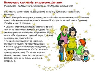 Виховуємо хлопчиків, виховуємо дівчаток
(психолого- педагогічні рекомендації гендерного виховання)
Пам’ятайте, що ми часто не дооцінюємо емоційну чутливість і тривожність
хлопчиків.
• Якщо вам треба насварити дівчинку, не поспішайте висловлювати своє ставлення
до неї – бурхлива емоційна реакція заважає їй зрозуміти, за що її лають. Спочатку
з’ясуйте у чому її помилка.
• Сварячи хлопчика, викладіть коротко й точно,
чим ви не задоволені, тому що він довго не
зможе утримувати емоційне напруження. Його
мозок ніби відключить слуховий канал, і дитина
перестане вас слухати і чути.
• Перш ніж лаяти дитину за невміння,
спробуйте з’ясувати природу труднощів.
• Знайте, що дівчатка можуть вередувати,
здавалося б, без причини або без значного
приводу через утому. Хлопчики в цьому
випадку виснажуються інтелектуально.
Дорікати їм за це не тільки марно, а й
аморально.
 