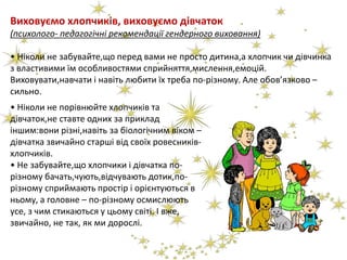 Виховуємо хлопчиків, виховуємо дівчаток
(психолого- педагогічні рекомендації гендерного виховання)
• Ніколи не забувайте,що перед вами не просто дитина,а хлопчик чи дівчинка
з властивими їм особливостями сприйняття,мислення,емоцій.
Виховувати,навчати і навіть любити їх треба по-різному. Але обов’язково –
сильно.
• Ніколи не порівнюйте хлопчиків та
дівчаток,не ставте одних за приклад
іншим:вони різні,навіть за біологічним віком –
дівчатка звичайно старші від своїх ровесників-
хлопчиків.
• Не забувайте,що хлопчики і дівчатка по-
різному бачать,чують,відчувають дотик,по-
різному сприймають простір і орієнтуються в
ньому, а головне – по-різному осмислюють
усе, з чим стикаються у цьому світі. І вже,
звичайно, не так, як ми дорослі.
 