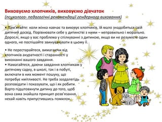 Виховуємо хлопчиків, виховуємо дівчаток
(психолого- педагогічні рекомендації гендерного виховання)
• Пам’ятайте: коли жінка навчає та виховує хлопчиків, їй мало знадобиться свій
дитячий досвід. Порівнювати себе у дитинстві з ними – неправильно і морально.
Дорослі, якщо у вас проблема у спілкуванні з дитиною, якщо ви не розумієте один
одного, не поспішайте звинувачувати в цьому її.
• Не перестарайтеся, вимагаючи від
хлопчиків акуратності і старанності у
виконанні вашого завдання.
• Намагайтеся, даючи завдання хлопчикам у
дитячому садку, в школі, так і в побуті,
включати в них момент пошуку, що
потребує кмітливості. Не треба заздалегідь
розповідати і показувати, що і як робити.
Варто підштовхнути дитину до того, щоб
вона сама знайшла принцип розв’язання,
нехай навіть припустившись помилок.
 