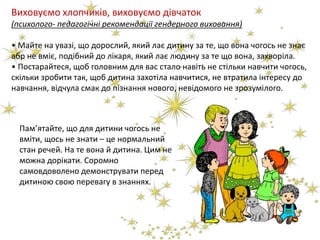Виховуємо хлопчиків, виховуємо дівчаток
(психолого- педагогічні рекомендації гендерного виховання)
• Майте на увазі, що дорослий, який лає дитину за те, що вона чогось не знає
абр не вміє, подібний до лікаря, який лає людину за те що вона, захворіла.
• Постарайтеся, щоб головним для вас стало навіть не стільки навчити чогось,
скільки зробити так, щоб дитина захотіла навчитися, не втратила інтересу до
навчання, відчула смак до пізнання нового, невідомого не зрозумілого.
Пам’ятайте, що для дитини чогось не
вміти, щось не знати – це нормальний
стан речей. На те вона й дитина. Цим не
можна дорікати. Соромно
самовдоволено демонструвати перед
дитиною свою перевагу в знаннях.
 
