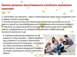 Закони розумно організованого сімейного виховання
школярів
1. Пам’ятайте, що навчання – один із найскладніших видів праці,а розумова сила
й здібності дітей не однакові.
2. Не можна вимагати від учня неможливого. Важливо визначити,на що він
здатен у даний час навчальної діяльності,як розвивати його розумові здібності.
3. Навчання не сприяє розвитку учня,якщо воно вимагає від нього механічної
роботи, зазубрювання,а не напруження розумових сил,пізнавальної
активності,мислення та дії.
4. Найпростіший метод виховання,що не
вимагає ні часу,ні розуму – побити дитину й
цим озлобити її чи зламати. Виключайте
опіку,крик,насилля й командно – наказовий
тон. Вони виключають протидію
дітей,психічні травми,придушують бажання
та інтерес,примушують шукати порятунок в
обмані.
 