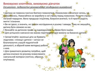 Виховуємо хлопчиків, виховуємо дівчаток
(психолого- педагогічні рекомендації гендерного виховання)
• Дитина не повинна панічно боятися помилитися. Неможливо навчитися чогось, не
помиляючись. Намагайтеся не виробити в неї страху перед помилкою. Почуття страху –
поганий порадник. Воно придушує ініціативу, бажання вчитися, та й просто радість
життя і пізнання.
• Ви не ідеал, а значить, не зразок наслідування в усьому і завжди. Тому не змушуйте
дитину бути схожою на вас.
• Визнайте за дитиною право на індивідуальність, право бути іншою.
• Для успішного навчання ми маємо перетворити свої вимоги на бажання дитини.
• Запам’ятайте: маленькі діти не бувають
ледачими. «лінощі» дитини – сигнал не
благополуччя у вашій педагогічній
діяльності, в обраній вами методиці роботи
з нею.
• Для грамотного розвитку потрібно, щоб
дитина вчилася по-різному осмислювати
навчальний матеріал (логічно, образно,
інтуїтивно).
 