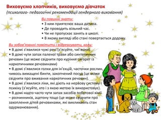 Виховуємо хлопчиків, виховуємо дівчаток
(психолого- педагогічні рекомендації гендерного виховання)
Ви повинні знати:
• З ким приятелює ваша дитина.
• Де проводить вільний час.
• Чи не пропускає занять в школі.
• В якому вигляді або стані повертається додому.
Ви зобов’язанні помітити і відреагувати, коли:
• В домі з’явилися чужі речі (з’ясуйте, чиї вони).
• В домі чути запах паленої трави або синтетичних
речовин (це може свідчити про куріння сигарет із
наркотичними речовинами)
• В домі з’явилися голки для ін’єкцій, часточки рослин,
чимось вимащені бинти, закопчений посуд (це може
свідчити про вживання наркотичних речовин).
• В домі з’явилися ліки, які діють на нервову систему і
психіку (з’ясуйте, хто і з якою метою їх використовує).
• В домі надто часто чути запах засобів побутової хімії
– розчинників, ацетону тощо (це може свідчити про
захоплення дітей речовинами, які викликають стан
одурманювання).
 
