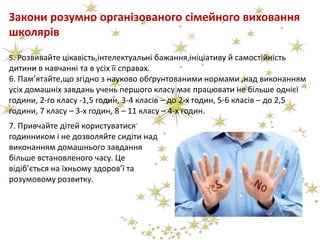 Закони розумно організованого сімейного виховання
школярів
5. Розвивайте цікавість,інтелектуальні бажання,ініціативу й самостійність
дитини в навчанні та в усіх її справах.
6. Пам’ятайте,що згідно з науково обґрунтованими нормами ,над виконанням
усіх домашніх завдань учень першого класу має працювати не більше однієї
години, 2-го класу -1,5 годин, 3-4 класів – до 2-х годин, 5-6 класів – до 2,5
години, 7 класу – 3-х годин, 8 – 11 класу – 4-х годин.
7. Привчайте дітей користуватися
годинником і не дозволяйте сидіти над
виконанням домашнього завдання
більше встановленого часу. Це
відіб’ється на їхньому здоров’ї та
розумовому розвитку.
 