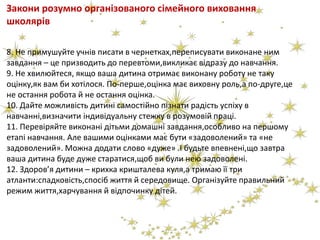 Закони розумно організованого сімейного виховання
школярів
8. Не примушуйте учнів писати в чернетках,переписувати виконане ним
завдання – це призводить до перевтоми,викликає відразу до навчання.
9. Не хвилюйтеся, якщо ваша дитина отримає виконану роботу не таку
оцінку,як вам би хотілося. По-перше,оцінка має виховну роль,а по-друге,це
не остання робота й не остання оцінка.
10. Дайте можливість дитині самостійно пізнати радість успіху в
навчанні,визначити індивідуальну стежку в розумовій праці.
11. Перевіряйте виконані дітьми домашні завдання,особливо на першому
етапі навчання. Але вашими оцінками має бути «задоволений» та «не
задоволений». Можна додати слово «дуже» .І будьте впевнені,що завтра
ваша дитина буде дуже старатися,щоб ви були нею задоволені.
12. Здоров’я дитини – крихка кришталева куля,а тримаю її три
атланти:спадковість,спосіб життя й середовище. Організуйте правильний
режим життя,харчування й відпочинку дітей.
 