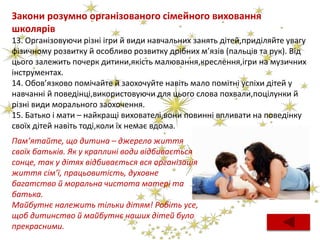 Закони розумно організованого сімейного виховання
школярів
13. Організовуючи різні ігри й види навчальних занять дітей,приділяйте увагу
фізичному розвитку й особливо розвитку дрібних м’язів (пальців та рук). Від
цього залежить почерк дитини,якість малювання,креслення,ігри на музичних
інструментах.
14. Обов’язково помічайте й заохочуйте навіть мало помітні успіхи дітей у
навчанні й поведінці,використовуючи для цього слова похвали,поцілунки й
різні види морального заохочення.
15. Батько і мати – найкращі вихователі,вони повинні впливати на поведінку
своїх дітей навіть тоді,коли їх немає вдома.
Пам’ятайте, що дитина – джерело життя
своїх батьків. Як у краплині води відбивається
сонце, так у дітях відбивається вся організація
життя сім’ї, працьовитість, духовне
багатство й моральна чистота матері та
батька.
Майбутнє належить тільки дітям! Робіть усе,
щоб дитинство й майбутнє наших дітей було
прекрасними.
 