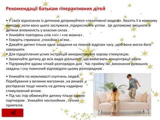 Рекомендації батькам гіперактивних дітей
• У своїх відносинах із дитиною дотримуйтеся «позитивної моделі». Хваліть її в кожному
випадку ,коли вона цього заслужила ,підкреслюйте успіхи . Це допоможе зміцнити в
дитини впевненість у власних силах .
• Уникайте повторень слів «ні» і «не можна» .
• Говоріть стримано ,спокійно і м’яко .
• Давайте дитині тільки одне завдання на певний відрізок часу ,щоб вона могла його
завершити.
• Для підкріплення усних інструкцій використовуйте зорову стимуляцію.
• Заохочуйте дитину до всіх видів діяльності ,що вимагають концентрації уваги.
• Підтримуйте вдома чіткий розпорядок дня . Час прийму їжі ,виконання домашніх
завдань і сну повинний відповідати цьому розпорядкові .
• Уникайте по можливості скупчень людей.
Перебування у великих магазинах ,на ринках ,у
ресторанах тощо чинить на дитину надмірно
стимулюючий вплив .
• Під час ігор обмежуйте дитину тільки одним
партнером . Уникайте неспокійних , гучних
приятелів.
 