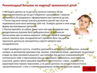 Рекомендації батькам по корекції тривожності дітей
• Не сваріть дитину за те,що вона посміла гніватися на вас.
Навпаки,поставтеся до неї,до її обурення з розумінням і повагою
:допоможіть їй усвідомити і сформулювати свої претензії до вас.
• Тільки тоді,коли емоції згаснуть,розкажіть дитині про те,як ви
переживали,коли вона виявляла свій гнів. Знайдіть разом із нею владу
форму висловлювання претензій .
• Поспостерігайте за собою. Дуже часто ми самі виховуємо своє
роздратування,терпимо його доти,доки воно не вибухне,як
вулкан,яким уже не можна керувати. Набагато легше й корисніше
вчасно помітити своє незадоволення і проявити його так,щоб не
принизити дитину,не звинуватити,а просто виявити своє
незадоволення.
• Щоб перебороти скутість ,потрібно допомагати дитині розслаблюватися ,знімати
напругу за допомогою рухливих ігор ,музики ,спортивних вправ ; допоможе інсценізація
етюдів на пряв сміливості,рішучості ,що потребує від дитини психоемоційного
ототожнення себе з персонажем;ігри,що виражають тривожність занепокоєння
учасників ,дають змогу емоційно відкинути пригніченість і страх , оцінити їх як
характеристики ігрових персонажів ,а не даної дитини,і на основі психологічного
«розототожнення» з носі є гнітючих переживань позбутися власних страхів.
 