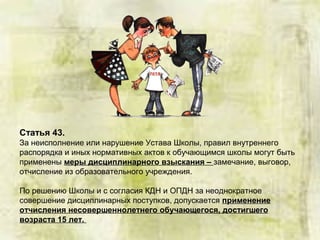 Статья 43.
За неисполнение или нарушение Устава Школы, правил внутреннего
распорядка и иных нормативных актов к обучающимся школы могут быть
применены меры дисциплинарного взыскания – замечание, выговор,
отчисление из образовательного учреждения.
По решению Школы и с согласия КДН и ОПДН за неоднократное
совершение дисциплинарных поступков, допускается применение
отчисления несовершеннолетнего обучающегося, достигшего
возраста 15 лет.
 