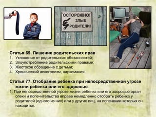 Статья 69. Лишение родительских прав
1. Уклонение от родительских обязанностей;
2. Злоупотребление родительскими правами;
3. Жестокое обращение с детьми;
4. Хронический алкоголизм, наркомания.
Статья 77. Отобрание ребенка при непосредственной угрозе
жизни ребенка или его здоровью
1. При непосредственной угрозе жизни ребенка или его здоровью орган
опеки и попечительства вправе немедленно отобрать ребенка у
родителей (одного из них) или у других лиц, на попечении которых он
находится.
 