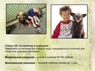 Статья 125. Оставление в опасности
Заведомое оставление без помощи лица, находящегося в опасном для
жизни или здоровья состоянии.
Минимальное наказание – штраф в размере 80 000 рублей;
Максимальное наказание – лишение свободы сроком до 1 года.
 