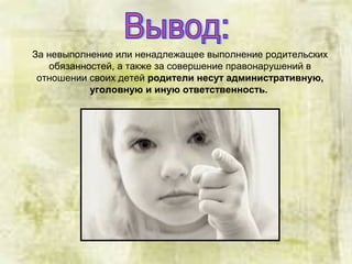За невыполнение или ненадлежащее выполнение родительских
обязанностей, а также за совершение правонарушений в
отношении своих детей родители несут административную,
уголовную и иную ответственность.
 