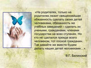 «На родителях, только на
родителях лежит священнейшая
обязанность сделать своих детей
человеками, обязанность же
учебных заведений – сделать их
учеными, гражданами, членами
государства на всех ступенях. Но
кто не сделался прежде всего
человеком, тот плохой гражданин.
Так давайте же вместе будем
делать наших детей человеками…».
В.Г. Белинский
 