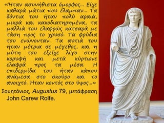 «Ήταν ασυνήθιστα όμορφος... Είχε
καθαρά μάτια που έλαμπαν... Τα
δόντια του ήταν πολύ αραιά,
μικρά και κακοδιατηρημένα, τα
μαλλιά του ελαφρώς κατσαρά με
τάση προς το χρυσό. Τα φρύδια
του ενώνονταν. Τα αυτιά του
ήταν μέτρια σε μέγεθος, και η
μύτη του εξείχε λίγο στην
κορυφή και μετά κύρτωνε
ελαφρά προς τα μέσα. Η
επιδερμίδα του ήταν κάπου
ανάμεσα στο σκούρο και το
ανοιχτό. Ήταν κοντός στο ύψος...»
Σουητόνιος, Augustus 79, μετάφραση
John Carew Rolfe.
 