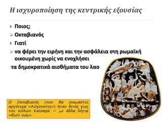 Η ισχυροποίηση της κεντρικής εξουσίας
 Ποιος;
 Οκταβιανός
 Γιατί
 να φέρει την ειρήνη και την ασφάλεια στη ρωμαϊκή
οικουμένη χωρίς να ενοχλήσει
τα δημοκρατικά αισθήματα του λαού.
Ο Οκταβιανός (που θα ονομαστεί
αργότερα «Αύγουστος») ήταν θετός γιος
του Ιούλιου Καίσαρα — με άλλα λόγια
«θεού υιός».
 