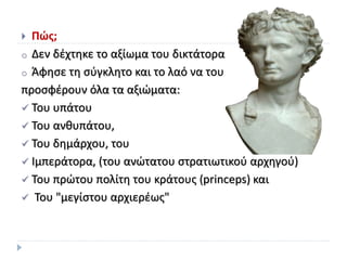  Πώς;
o Δεν δέχτηκε το αξίωμα του δικτάτορα
o Άφησε τη σύγκλητο και το λαό να του
προσφέρουν όλα τα αξιώματα:
 Του υπάτου
 Του ανθυπάτου,
 Του δημάρχου, του
 Ιμπεράτορα, (του ανώτατου στρατιωτικού αρχηγού)
 Του πρώτου πολίτη του κράτους (princeps) και
 Του "μεγίστου αρχιερέως"
 