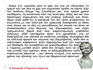 Έκανε ό,τι περνούσε από το χέρι του για να υλοποιήσει το
όραμά του· και από το χέρι του περνούσαν σχεδόν τα πάντα. Είχε
τον απόλυτο έλεγχο της Συγκλήτου και, στα πρώτα χρόνια
τουλάχιστο, τη συναίνεση τόσο της ανώτερης τάξης όσο και των
λαϊκότερων στρωμάτων. Και σαν γνήσιος πολιτικός που ήταν,
ήξερε πολύ καλά ότι η ρητορική του δεν ήταν απαραίτητο να
συμπίπτει με την πολιτική του πρακτική: διακήρυσσε σε όλους
τους τόνους και σε όλες τις κατευθύνσεις ότι σκοπός του ήταν να
αποκαταστήσει τους θεσμούς της Δημοκρατίας, που είχαν
τραυματιστεί βαριά από τους παρατεταμένους εμφύλιους
πολέμους· αλλά ταυτόχρονα έκανε ό,τι χρειαζόταν για να
διαχειρίζεται την εξουσία ως απόλυτος μονάρχης. Διατήρησε όλα
τα πολιτικά όργανα και σώματα της Δημοκρατίας, αλλά όλοι οι
πολιτειακοί παράγοντες ήταν εξαρτημένοι από την προσωπική
του βούληση· δεν κουραζόταν να επαναλαμβάνει ότι ήταν απλώς
ο «πρώτος μεταξύ ίσων» αλλά δεν έστερξε ποτέ να είναι και
ίσος μεταξύ των πρώτων: ήταν το αδιαμφισβήτητο πολιτικό και
στρατιωτικό αφεντικό - και κάποια στιγμή, στα κατοπινότερα
χρόνια της εξουσίας του, έγινε και θρησκευτικό αφεντικό.
Θ. Παπαγγελή Η Ρώμη και ο κόσμος της
 