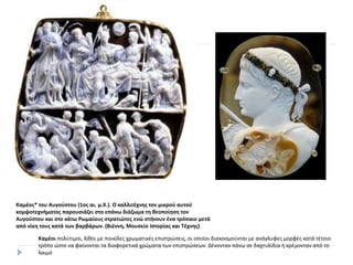 Καμέος* του Αυγούστου (1ος αι. μ.Χ.). Ο καλλιτέχνης τον μικρού αυτού
κομψοτεχνήματος παρουσιάζει στο επάνω διάζωμα τη θεοποίηση τον
Αυγούστου και στο κάτω Ρωμαίους στρατιώτες ενώ στήνουν ένα τρόπαιο μετά
από νίκη τους κατά των βαρβάρων. (Βιέννη, Μουσείο Ιστορίας και Τέχνης)
Καμέοι πολύτιμοι, λίθοι με ποικίλες χρωματικές επιστρώσεις, οι οποίοι διακοσμούνται με ανάγλυφες μορφές κατά τέτοιο
τρόπο ώστε να φαίνονται τα διαφορετικά χρώματα των επιστρώσεων. Δένονταν πάνω σε δαχτυλίδια ή κρέμονταν από το
λαιμό
 