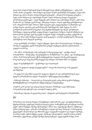 ტილოსას, მაგრამ ზემოდან მოდის შესაფერისად იქნება გამშვენებული... აგრე, მაშ:
ოთხი აბაზი კარტუზი, ორი მანეთი და ხუთი შაური დანარჩენი ჩასაცმელი, სულ სამი
მანეთი და ერთი შაური; მანეთ-ნახევარიც წაღები - იმიტომ რომ მეტად კარგებია, -
სულ ოთხი მანეთი და თერთმეტი შაური. ხუთი მანეთიც მთელი საცვლები, -
ერთბაშად გავურიგდი, - სულ შედგება ცხრა მანეთი და თერთმეტი შაური. ცხრა შავი
შაურიანი კი, ხურდა უკან მიიღე. ამრიგად, როდია, თავით ფეხამდე გამოწყობილი
ხარ, იმიტომ რომ, ჩემი აზრით, შენს პალტოს ჯერ კიდევ შეუძლია სამსახური და
გარდა მაგისა, დიახაც კეთილშობილური შესახედაობა აქვს: ხედავ, რა არის
გარმერთან ტანისამოსის შეკერვა! რაც შეეხება წინდებსა და სხვას, ეს შენთვის
მომინდვია; ფულად გრჩება კიდევ მთელი ოცდახუთი მანეთი, მაგრამ პაშენკასი და
ბინის ქირის დარდი ჯერ ნუ გაქვს; ნათქვამი მაქვს: რამდენსაც გინდა, გენდობიან.
ახლა კი, ძმაო, ნება მომეცი საცვალი გამოგიცვალო, თორემ ავადმყოფობა მხოლოდ
პერანგშიღა ზის, სხვაგან აღარსად...
- თავი დამანებე! არ მინდა! - ხელს იქნევდა აქეთ-იქით რასკოლნიკოვი, რომელიც
ზიზღით უგდებდა ყურს რაზუმიხინის განგებ ოხუნჯურ ცნობას ტანისამოსის
ყიდვის თაობაზე.
- არა, ძმაო, არ შეიძლება; მაშ, ეს წაღები რაზე დავიგლიჯე! - ატანდა ძალას
რაზუმიხინი. - ნასტიუშკა, ნუ გრცხვენიათ, მომეხმარეთ. ჰო, აგრე! - და, მიუხედავად
იმისა, რომ რასკოლნიკოვი ეწინააღმდეგებოდა, საცვალი მაინც გამოუცვალა.
რასკოლნიკოვი ისევ ბალიშზე მიეგდო და მთელი ორი წამი ხმას არ იღებდა.
„ნეტა არ დამეხსნებიან?“ - ფიქრობდა იგი თავისთვის.
- მერე, რა ფულით იყიდე ეს ყველაფერი? - ჩაეკითხა ბოლოს და თან კედელს
დააშტერდა.
- რა ფულით? ეჰე, შენი საკუთარი ფულით. წეღან არ იყო ვახრუშინისაგან კაცი,
დედის გამოგზავნილი ფული მოგიტანა? იქნებ ეგეც გადაგავიწყდა?
- მახსოვს, მახსოვს... - ჩაილაპარაკა რასკოლნიკოვმა კარგა ხნის ფიქრის შემდეგ.
წარბშეჭმუხნილი რაზუმიხინი შეშფოთებული შეჰყურებდა.
ამ დროს კარი გაიღო და ვიღაც მაღალ-მაღალი, ჩასხმული კაცი შემოვიდა;
რასკოლნიკოვს ეცნაურა იგი, თითქოს სადღაც ენახა.
- ზოსიმოვი! ძლივს არ გვაღირსე თავი! - შეჰყვირა გახარებულმა რაზუმიხინმა.
IV
ზოსიმოვი იყო მაღალ-მაღლი, ჩასუქებული, ქერათმიანი კაცი. ლოყებგამობერილ,
წვერგაპარსულ უფერულ სახეზე სათვალე ეკეთა; სიმსუქნისაგან გასიებულ თითზე
ვეება ოქროს ბეჭედი ჰქონდა წამოცმული. ხნით ასე, ოცდაშვიდი წლისა იქნებოდა.
ტანთ კოხტად ეცვა - განიერი საზაფხულო პალტო და ბაცი შარვალი. საზოგადოდ
ყველაფერი ახალთახალი და შნოიანი ეცვა; საცვლები საუცხოო და სუფთა ჰქონდა,
საათზე თოქმა ოქროს ძეწკვი ეკიდა. მძიმე და უსიცოცხლო, მაგრამ თანაც თამამი
მიმოხვრა, ეტყობოდა, განგებ ჰქონდა შეთვისებული. ყველაფერში ჩანდა, რომ
 