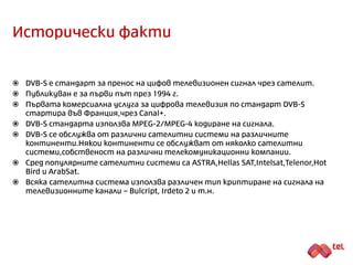 Исторически факти
 DVB-S е стандарт за пренос на цифов телевизионен сигнал чрез сателит.
 Публикуван е за първи път през 1994 г.
 Първата комерсиална услуга за цифрова телевизия по стандарт DVB-S
стартира във Франция (Canal+).
 DVB-S стандарта използва MPEG-2/MPEG-4 кодиране на сигнала.
 DVB-S се обслужва от различни сателитни системи на различните
континенти. Някои континенти се обслужват от няколко сателитни
системи, собственост на различни телекомуникационни компании.
 Сред популярните сателитни системи са SES ASTRA, Hellas SAT, Intelsat, Telenor
Thor, Eutelsat Hot Bird и ArabSat.
 Всяка сателитна система използва различен тип криптиране на сигнала на
телевизионните канали – Bulcript, Videoguard, Irdeto 2 и т.н.
 Някои сателитни системи предлагат и некриптирани телевизионни канали.
 