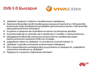 DVB-S в България
 „Виваком“, предлага 3 пакета с телевизионно съдържание.
 Предлага се възможност за сключване на срочен и безсрочен договор.
 Цифровият пакет на „Виваком“ се излъчва от спътник Intelsat 12.
 „Виваком“ използва системата за криптиране Videoguard.
 Услугата може да се използва с до 4 приемника (1 основен + 3 допълнителни).
 Оборудването включва сателитна антена (60 см.), конвертор, смарт карта,
сателитен приемник (STB) или CA модул.
 Предлаганите интерактивни услуги са родителски контрол и EPG.
 