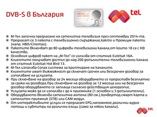 DVB-S в България
 М-Тел предлага сателитна телевизия от септември 2014-та.
 Предлагат се 4 пакета с телевизионно съдържание.
 Пакетите включват до 120 цифрови телевизиони канала, от които 22 са с HD
качество.
 Клиентите получават достъп до над 200 допълнителни телевизионни канала
от спътник Eutelsat Hot Bird 13.
 Основния цифров пакет на „М-Тел“ се излъчва от спътник Eutelsat 16A.
 М-Тел използва Conax система за криптиране на каналите.
 Предлага се възможност за сключване на срочен и безсрочен договор.
 При сключване на договор за 24 месеца оборудването се предоставя безплатно
за срока на договора. При сключване на договор за 12 месеца или на безсрочен
договор оборудването се заплаща съгласно действащия ценоразпис.
 Услугата може да се използва с до 4 приемника (1 основен + 3 допълнителни).
 Оборудването включва сателитна антена (80 см.), конвертор, смарт карта и
сателитен приемник (STB) или CA модул.
 От интерактивните услуги се предлагат EPG,напомняне,различни аудио
потоци и субтитри на различни езици (само за някои канали).
 