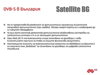 DVB-S в България
 Компанията започва дейността си под търговската марка ÏTV Partner”, но в
последствие променя името си първо на “Total TV”, а след това и на “Satellite
BG”.
 Компанията има сериозни финансови затруднения и дори е обявена за продан
от кредитора си – „Уникредит Булбанк“.
 През октомври 2012-та година компанията сключва договор за партньорство
с „МобилТел“. По този начин услугите на “Satellite BG” започват да се предлагат
в 11 града (без София) чрез търговската мрежа на най-големия телеком в
България. Първоначалната идея на партньорството е услугите да се
предлагат под марката на сателитния доставчик, а в последствие – като
услуга на „МобилТел“.
 Поради финансова и техническа невъзможност от страна на “Satellite BG” да
изпълнява своята част по договора, партньорството е прекратено.
 През май 2013-та компанията спира сключване на договори с нови клиенти,
като причина за това са лошите финансови резултати.
 Клиенти на компанията към момента на обявяване на фалита й са насочени
към „Виваком“ за сключване на договори за цифрова сателитна телевизия.
 