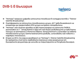 DVB-S в България
 “Нетера” предлага цифрова сателитна телевизия в сътрудничество с “Telenor
Satellite Broadcasting”.
 Платформата за сателитни телевизионни услуги „W1" дава възможност на
оператори да предоставят DTH услуга на крайни потребители.
 “Нетера” има сключен договор за два транспондера на сателита THOR 6,
разположен на 1˚ Запад, която е една от най-бързо развиващите се орбитални
позиции за Централна и Източна Европа. Капацитетът е използван за новата
телевизионна услуга, която компанията развива, използвайки най-новите и
надеждни технологии.
 В края на 2014-та година договорът на “Нетера” с “Telenor Satellite Broadcasting”
бе прекратен, тъй като норвежката компания няма разрешение от
българските регулатори да излъчва на територията на Република България.
 