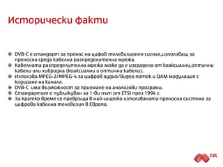 Исторически факти
 DVB-C е стандарт за пренос на цифов телевизионен сигнал,използващ за
преносна среда кабелна разпределителна мрежа.
 Стандартът е публикуван за 1-ви път от ETSI през 1994 г.
 Кабелните телевизионни мрежи са подходящи за изграждане в големите
градове.
 Кабелната разпределителна мрежа може да е изградена от коаксиални или
оптични кабели. Тя също така може да бъде хибридна (коаксиални и оптични
кабели).
 В по-голямата си част преносните трасета в кабелните телевизионни мрежи
са изградени от оптични кабели до самата сграда, а от сградата до
абонатните контакти се използват коаксиални кабели.
 Използва MPEG-2/MPEG-4 за цифров аудио/видео поток и QAM модулация с
кодиране на канала.
 DVB-C позволява приемане на аналогови програми.
 За кратко време се превръща в най-широко използваната преносна система за
цифрова кабелна телевизия в Европа.
 