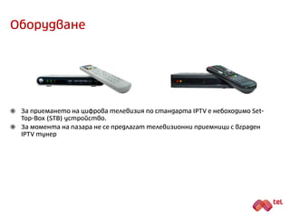 Исторически факти
 IPTV (Internet Protocol TeleVision) представлява технология за предоставяне на
мултимедийно съдържание (видео, аудио, данни и/или интерактивни
приложения) на крайни потребители чрез платформа, базирана на Интернет
протокол (IP) с гарантирано качество.
 IPTV е най-съвременната технология за цифров пренос на телевизионен и радио
сигнал.
 Първата IPTV услуга се появява в 1995 г.
 В момента такъв тип мрежи за пренос на радио-телевиозионен сигнал
работят в цяла Европа, включително и България, където набират все по-
голяма популярност.
 Силните страни на IPTV системите се проявяват преди всичко в
осъществяването на интерактивни услуги.
 