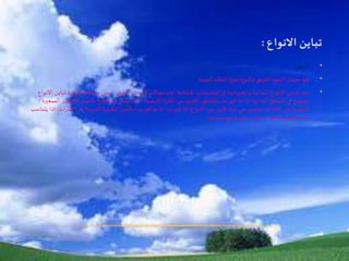 •‫التنوع‬
•‫البيئية‬ ‫النظم‬ ‫تنوع‬ ‫والنوع‬ ‫الجيني‬ ‫التنوع‬ ‫مجمل‬ ‫هو‬.
•‫العلمي‬ ‫البحث‬ ‫مجاالت‬ ‫اهم‬ ‫املختلفة‬ ‫املجتمعات‬ ‫في‬ ‫والحيوانية‬ ‫النباتية‬ ‫االنواع‬ ‫تباين‬ ‫يعد‬.‫ظاهرة‬ ‫مالحظة‬ ‫يمن‬‫االنواع‬ ‫تباين‬
‫فالج‬ ‫بالجذر‬ ‫مالحظتها‬ ‫يمكن‬ ‫كما‬ ، ‫ضية‬‫ر‬‫اال‬ ‫الكرة‬ ‫من‬ ‫ى‬‫األخر‬ ‫باملناطق‬ ‫قورنت‬ ‫ما‬ ‫اذا‬ ‫ية‬‫ر‬‫املدا‬ ‫املناطق‬ ‫في‬ ‫بوضوح‬‫الصغيرة‬ ‫ذر‬
‫ات‬‫ر‬‫القا‬ ‫من‬ ‫القريبة‬ ‫الكبيرة‬ ‫بالجزر‬ ‫قورنت‬ ‫ما‬ ‫اذا‬ ‫قورنت‬ ‫اذا‬ ‫االنواع‬ ‫من‬ ‫قليل‬ ‫عدد‬ ‫علي‬ ‫ي‬‫تحتو‬ ‫ات‬‫ر‬‫القا‬ ‫عن‬ ‫البعيدة‬.‫اذ‬‫يتناسب‬ ‫ا‬
‫مساحتها‬ ‫مع‬ ‫طرديا‬ ‫تناسب‬ ‫بالجذر‬ ‫االنواع‬ ‫عدد‬
 