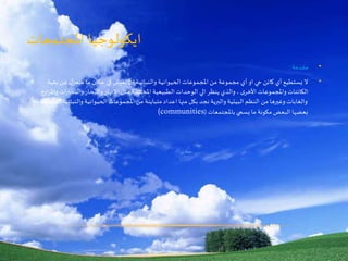 ‫املجتمعات‬ ‫ايكولوجيا‬
•‫مقدمة‬:
•‫بق‬ ‫عن‬ ‫ل‬‫منعز‬ ‫ما‬ ‫مكان‬ ‫في‬ ‫تعيش‬ ‫ان‬ ‫والنباتية‬ ‫الحيوانية‬ ‫املجموعات‬ ‫من‬ ‫مجموعة‬ ‫أي‬ ‫او‬ ‫حي‬ ‫كائن‬ ‫أي‬ ‫يستطيع‬ ‫ال‬‫ية‬
‫والبحيرا‬ ‫والبحار‬ ‫االنهار‬ ‫مثل‬ ‫املختلفة‬ ‫الطبيعية‬ ‫الوحدات‬ ‫الي‬ ‫ينظر‬ ‫والذي‬ ، ‫ى‬‫األخر‬ ‫واملجموعات‬ ‫الكائنات‬‫واملزارع‬ ‫ت‬
‫والنبات‬ ‫الحيوانية‬ ‫املجموعات‬ ‫من‬ ‫متباينة‬ ‫اعداد‬ ‫منها‬ ‫بكل‬ ‫نجد‬ ‫والبرية‬ ‫البيئية‬ ‫النظم‬ ‫من‬ ‫وغيرها‬ ‫والغابات‬‫مع‬ ‫املتفاعلة‬ ‫ية‬
‫باملجتمعات‬ ‫يسمي‬ ‫ما‬ ‫مكونة‬ ‫البعض‬ ‫بعضها‬((communities
 