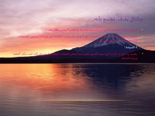 ‫بأنه‬ ‫املجتمع‬ ‫يعرف‬ ‫وبالتالي‬:
•(‫معين‬ ‫بمكان‬ ‫البعض‬ ‫بعضها‬ ‫مع‬ ‫املتفاعلة‬ ‫والنباتية‬ ‫الحيوانية‬ ‫املجموعات‬ ‫كل‬ ‫عن‬ ‫ة‬‫ر‬‫عبا‬)
•‫مس‬ ‫تحت‬ ‫تقع‬ ‫التي‬ ‫املتكاملة‬ ‫باملستويات‬ ‫توجد‬ ‫ال‬ ‫التي‬ ‫الصفات‬ ‫من‬ ‫بكثير‬ ‫املجتمعات‬ ‫ي‬‫مستو‬ ‫يتصف‬‫املجموعات‬ ‫ي‬‫تو‬
‫الصفات‬ ‫هذه‬ ‫ومن‬ ‫الكائنات‬ ‫ي‬‫ومستو‬:
•‫كث‬ ‫مثل‬ ‫بأفراده‬ ‫املتعلقة‬ ‫الصفات‬ ‫لبعض‬ ‫نسبة‬ ‫املعين‬ ‫املجتمع‬ ‫تسود‬ ‫التي‬ ‫االنواع‬ ‫او‬ ‫النوع‬ ‫بها‬ ‫يقصد‬‫الحجم‬ ‫وكبر‬ ‫العدد‬ ‫رة‬
‫النشاط‬ ‫يادة‬‫ز‬‫و‬
 