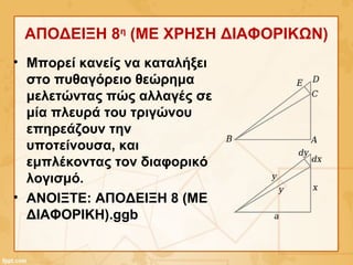 ΑΠΟΔΕΙΞΗ 8η
(ME ΧΡΗΣΗ ΔΙΑΦΟΡΙΚΩΝ)
• Μπορεί κανείς να καταλήξει
στο πυθαγόρειο θεώρημα
μελετώντας πώς αλλαγές σε
μία πλευρά του τριγώνου
επηρεάζουν την
υποτείνουσα, και
εμπλέκοντας τον διαφορικό
λογισμό.
• ΑΝΟΙΞΤΕ: ΑΠΟΔΕΙΞΗ 8 (ΜΕ
ΔΙΑΦΟΡΙΚΗ).ggb
 