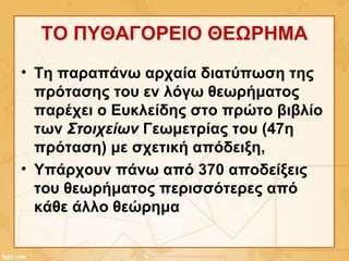 ΤΟ ΠΥΘΑΓΟΡΕΙΟ ΘΕΩΡΗΜΑ
• Τη παραπάνω αρχαία διατύπωση της
πρότασης του εν λόγω θεωρήματος
παρέχει ο Ευκλείδης στο πρώτο βιβλίο
των Στοιχείων Γεωμετρίας του (47η
πρόταση) με σχετική απόδειξη,
• Υπάρχουν πάνω από 370 αποδείξεις
του θεωρήματος περισσότερες από
κάθε άλλο θεώρημα
 