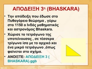 ΑΠΟΔΕΙΞΗ 3η
(BHASKARA)
• Την απόδειξη που έδωσε στο
Πυθαγόρειο θεώρημα , γύρω
στο 1150 ο Ινδός μαθηματικός
και αστρονόμος Bhaskara.
• Χώρισε το τετράγωνο της
υποτείνουσας , σε τέσσερα
τρίγωνα ίσα με το αρχικό και
ένα μικρό τετράγωνο ,όπως
φαίνεται στο σχήμα.
• ΑΝΟΙΞΤΕ: ΑΠΟΔΕΙΞΗ 3 (
BHASKARA).ggb
 