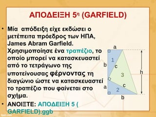 ΑΠΟΔΕΙΞΗ 5η
(GARFIELD)
• Μία απόδειξη είχε εκδώσει ο
μετέπειτα πρόεδρος των ΗΠΑ,
James Abram Garfield.
Χρησιμοποίησε ένα τραπέζιο, το
οποίο μπορεί να κατασκευαστεί
από το τετράγωνο της
υποτείνουσας φέρνοντας τη
διαγώνιο ώστε να κατασκευαστεί
το τραπέζιο που φαίνεται στο
σχήμα.
• ΑΝΟΙΞΤΕ: ΑΠΟΔΕΙΞΗ 5 (
GARFIELD).ggb
 