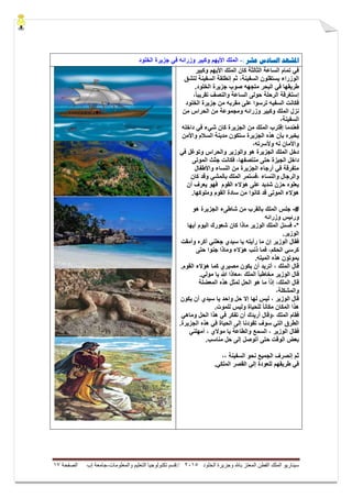 ‫ال‬ ‫وجزيرة‬ ‫باهلل‬ ‫المعتز‬ ‫الفطن‬ ‫الملك‬ ‫سيناريو‬‫خلود‬5105//‫والمعلومات‬ ‫التعليم‬ ‫تكنولوجيا‬ ‫قسم‬-‫إب‬ ‫جامعة‬‫الصفحة‬07
‫ادلشهد‬‫عشر‬ ‫الضادس‬:-‫الخلود‬ ‫جزٌرة‬ ً‫ف‬ ‫وزرائه‬ ‫وكبٌر‬ ‫األٌهم‬ ‫الملك‬
‫وكبٌر‬ ‫األٌهم‬ ‫الملك‬ ‫كان‬ ‫الثالثة‬ ‫الساعة‬ ‫تمام‬ ً‫ف‬
ٌ‫السف‬ ‫إنطلقة‬ ‫ثم‬ ،‫السفٌنة‬ ‫ٌستقلون‬ ‫الوزراء‬‫ن‬‫لتشق‬ ‫ة‬
‫ال‬ ‫جزٌرة‬ ‫صوب‬ ‫متجهه‬ ‫البحر‬ ً‫ف‬ ‫طرٌقها‬.‫خلود‬
،ً‫ا‬‫تقرٌب‬ ‫والنصف‬ ‫الساعة‬ ‫حولى‬ ‫الرحلة‬ ‫إستغرقة‬
‫الخلود‬ ‫جزٌرة‬ ‫من‬ ‫مقربه‬ ‫على‬ ‫ترسوا‬ ‫السفٌه‬ ‫فكانت‬
‫من‬ ‫الحراس‬ ‫من‬ ‫ومجموعة‬ ‫وزرائه‬ ‫وكبٌر‬ ‫الملك‬ ‫نزل‬
،‫السفٌنة‬
‫داخله‬ ً‫ف‬ ‫شًء‬ ‫كان‬ ‫الجزٌرة‬ ‫من‬ ‫الملك‬ ‫إقترب‬ ‫فعندما‬
‫واألمن‬ ‫السالم‬ ‫مدٌنة‬ ‫ستكون‬ ‫الجزٌرة‬ ‫هذه‬ ‫بأن‬ ‫ٌخبره‬
،‫وألسرته‬ ‫له‬ ‫واألمان‬
‫وتوغل‬ ‫والحراس‬ ‫والوزٌر‬ ‫هو‬ ‫الجزٌرة‬ ‫الملك‬ ‫دخل‬ً‫ف‬
‫الجٌزة‬ ‫داخل‬،‫منتصفها‬ ‫حتى‬‫الموتى‬ ‫جثث‬ ‫فكانت‬
‫واألطفال‬ ‫النساء‬ ‫من‬ ‫الجزٌرة‬ ‫أرجاء‬ ً‫ف‬ ‫متفرقة‬
‫كان‬ ‫وقد‬ ً‫بالمش‬ ‫الملك‬ ‫،فستمر‬ ‫والنساء‬ ‫والرجال‬
‫أن‬ ‫ٌعرف‬ ‫فهو‬ ‫القوم‬ ‫هؤالء‬ ‫على‬ ‫شدٌد‬ ‫حزن‬ ‫ٌعلوه‬
.‫وملوكها‬ ‫القوم‬ ‫سادة‬ ‫من‬ ‫كانوا‬ ‫قد‬ ‫الموتى‬ ‫هؤالء‬
#-ٌ‫الجز‬ ‫شاطىء‬ ‫من‬ ‫بالقرب‬ ‫الملك‬ ‫جلس‬‫هو‬ ‫رة‬
‫وزرائه‬ ‫ورئٌس‬
*-‫أٌها‬ ‫الٌوم‬ ‫شعورك‬ ‫كان‬ ‫ماذا‬ ‫الوزٌر‬ ‫الملك‬ ‫فسئل‬
.‫الوزٌر‬
‫وأمقت‬ ‫أكره‬ ً‫جعلن‬ ‫سٌدي‬ ‫ٌا‬ ‫رأٌته‬ ‫ما‬ ‫إن‬ ‫الوزٌر‬ ‫فقال‬
‫حتى‬ ‫جنوا‬ ‫وماذا‬ ‫هؤالء‬ ‫ذنب‬ ‫فما‬ ،‫الحكم‬ ً‫كرس‬
.‫المٌته‬ ‫هذه‬ ‫ٌموتون‬
.‫القوم‬ ‫هؤالء‬ ‫كما‬ ‫مصٌري‬ ‫ٌكون‬ ‫أن‬ ‫أترٌد‬ ، ‫الملك‬ ‫قال‬
‫قا‬ً‫ا‬‫مخاطب‬ ‫الوزٌر‬ ‫ل‬.ً‫مول‬ ‫ٌا‬ ‫هللا‬ ‫،معاذا‬ ‫الملك‬
‫المعضلة‬ ‫هذه‬ ‫لمثل‬ ‫الحل‬ ‫هو‬ ‫ما‬ ً‫ا‬‫إذ‬ ،‫الملك‬ ‫قال‬
،‫والمشكلة‬
‫ٌكون‬ ‫أن‬ ‫سٌدي‬ ‫ٌا‬ ‫واحد‬ ‫حل‬ ‫إال‬ ‫لها‬ ‫لٌس‬ ، ‫الوزٌر‬ ‫قال‬
‫المكان‬ ‫هذا‬.‫للموت‬ ‫ولٌس‬ ‫للحٌاة‬ ً‫ا‬‫مكان‬
ً‫وماه‬ ‫الحل‬ ‫هذا‬ ً‫ف‬ ‫تفكر‬ ‫أن‬ ‫أرٌدك‬ ‫،وقال‬ ‫الملك‬ ‫فقام‬
‫هذه‬ ً‫ف‬ ‫الحٌاة‬ ‫إلى‬ ‫تقودنا‬ ‫سوف‬ ً‫الت‬ ‫الطرق‬.‫الجزٌرة‬
‫فقال‬ً‫أمهلن‬ ، ‫موالي‬ ‫ٌا‬ ‫والطاعة‬ ‫السمع‬ ، ‫الوزٌر‬
.‫مناسب‬ ‫حل‬ ‫إلى‬ ‫أتوصل‬ ‫حتى‬ ‫الوقت‬ ‫بعض‬
‫ثم‬‫نحو‬ ‫الجمٌع‬ ‫إنصرف‬،، ‫السفٌنة‬
.ً‫الملك‬ ‫القصر‬ ً‫إل‬ ‫للعودة‬ ‫طرٌقهم‬ ً‫ف‬
 