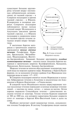 100 101
ный отдых, приключенческий, экологический, спортивный
туризм, особенно дайвинг, яхтинг, скалолазание – эти виды ту-
ризма чрезвычайно популярны на островах. Часто для местных
жителей основной статьей доходов является международный ту-
ризм.
Острова по происхождению делятся на материковые и океа-
нические (вулканические, коралловые). Материковые острова – те,
которые отделились от материков. Они обычно крупные и рас-
полагаются на подводной окраине материков (например, Велико-
британия, Новосибирские острова, Мадагаскар, Шри-Ланка,
Гренландия).
Океанические острова бывают вулканическими и коралловы-
ми. По дну океанов, особенно Тихого, рассеяно огромное ко-
личество одиночных островов вулканического происхождения.
Коралловые острова характерны для жаркого пояса, их особенно
много в Тихом и Индийском океанах.
Полуостров – часть суши, выдающаяся в океан или море. Са-
мые крупные полуострова мира – Аравийский (2732 тыс. км2
),
Западная Антарктида (2690 тыс. км2
), Индокитай (2088 тыс. км2
),
Индостан (2000 тыс. км2
), Лабрадор (1600 тыс. км2
), Скандинав-
ский (800 тыс. км2
), Сомали (750 тыс. км2
), Пиренейский (582 тыс.
км2
), Балканский (505 тыс. км2
), Малая Азия (400 тыс. км2
), Тай-
мыр (400 тыс. км2
), Камчатский (370 тыс. км2
), Кейп-Йорк (300
тыс. км2
, на севере Австралии).
6.2. Ìîðñêèå òå÷åíèÿ
В Мировом океане происходит перемещение масс воды, ко-
торые характеризуются определенным направлением и скоро-
стью, – это морские течения. По температуре различают теплые
и холодные. Течения различают также по происхождению. Выде-
ляют: дрейфовые, вызванные постоянными ветрами (например,
Северное и Южное пассатные); ветровые, возникающие под вли-
янием сезонных ветров (например, летние муссонные в Индий-
ском океане); сточные, образующиеся из-за разницы уровня воды
в разных частях океана, – они стекают из районов избытка воды
(например, Гольфстрим); компенсационные, возмещающие отток
водыизразныхчастейокеана(например,Перуанское);плотност-
ные (образуются из-за разницы температур и солености воды; на-
пример, Гибралтарское).
В настоящее время выявлена система течений океана, обус-
ловленная прежде всего общей циркуляцией атмосферы (рис. 3).
Схема их такова. В каждом полушарии по обе стороны от экватора
существуют большие кругово-
роты течений вокруг постоян-
ных субтропических антицик-
лонов; по часовой стрелке – в
Северном полушарии и против
часовой стрелки – в Южном.
В умеренных и полярных ши-
ротах Северного полушария
наблюдаются малые кольца
течений вокруг Исландского и
Алеутского циклонов против
часовой стрелки, а в Южном
полушарии в умеренном поясе
по часовой стрелке течение за-
падных ветров вокруг Антарк-
тиды.
У восточных берегов мате-
риков в тропических широтах
зарождаются теплые сточные
течения: Гольфстрим, Куро-
сио, Бразильское, Мозамбик-
ское, Мадагаскарское, Восточ-
но-Австралийское. Замыкают большие круговороты холодные
компенсационные течения – аналоги вдоль западных берегов ма-
териков в тропических широтах: Калифорнийское, Канадское,
Перуанское, Бенгельское, Западно-Австралийское.
Морские течения во многом обусловливают температуру мор-
ской воды на морских курортах мира. Например, у берегов Кали-
форнии, из-за холодного течения в районе Сан-Франциско тем-
пература воды не выше +17–18°С.
В Северном полушарии имеются теплое Норвежское и холод-
ное Лабрадорское течения в Атлантике и аналогичные им Аляс-
кинское и Курило-Камчатское – в Тихом океане.
В северной части Индийского океана циркулирующие теп-
лые муссонные течения порождают сезонные ветровые течения:
зимой – с востока на запад, летом – с запада на восток. Летом
хорошо выражено Сомалийское течение – единственное хо-
лодное течение от экватора. Теплое течение Куросио шириной
от 500 до 1000 км, для которого характерны большие скорости
течет от экватора к берегам Юго-Восточной Азии и далее на
север.
Наиболее впечатляет своей мощностью теплое, сильносоле-
ное течение Гольфстрим. В систему Гольфстрима входят многие
Рис. 3. Схема течений
Мирового океана
Copyright ОАО «ЦКБ «БИБКОМ» & ООО «Aгентство Kнига-Cервис»
 