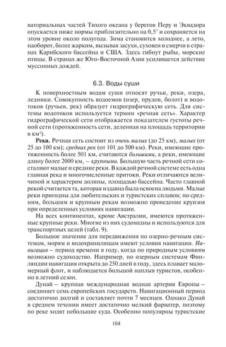 104 105
ваториальных частей Тихого океана у берегов Перу и Эквадора
опускается ниже нормы приблизительно на 0,5° и сохраняется на
этом уровне около полугода. Зима становится холоднее, а лето,
наоборот, более жарким, вызывая засухи, суховеи и смерчи в стра-
нах Карибского бассейна и США. Здесь гибнут рыбы, морские
птицы. В странах же Юго-Восточной Азии усиливается действие
муссонных дождей.
6.3. Âîäû ñóøè
К поверхностным водам суши относят ручьи, реки, озера,
ледники. Совокупность водоемов (озер, прудов, болот) и водо-
токов (ручьев, рек) образует гидрографическую сеть. Для сис-
темы водотоков используется термин «речная сеть». Характер
гидрографической сети отображается показателем густоты реч-
ной сети (протяженность сети, деленная на площадь территории
в км2
).
Реки. Речная сеть состоит из очень малых (до 25 км), малых (от
25 до 100 км); средних рек (от 101 до 500 км). Реки, имеющие про-
тяженность более 501 км, считаются большими, а реки, имеющие
длину более 2000 км, – крупными. Большую часть речной сети со-
сталяют малые и средние реки. В каждой речной системе есть одна
главная река и многочисленные притоки. Реки отличаются вели-
чиной и характером долины, площадью бассейна. Часто главной
рекой считается та, которая издавна была освоена людьми. Малые
реки пригодны для любительских и туристских сплавов; по сред-
ним, большим и крупным рекам возможно проведение круизов
при определенных условиях навигации.
На всех континентах, кроме Австралии, имеются протяжен-
ные крупные реки. Многие из них судоходны и используются для
транспортных целей (табл. 9).
Большое значение для передвижения по озерно-речным сис-
темам, морям и водохранилищам имеют условия навигации. На-
вигация – период времени в году, когда по природным условиям
возможно судоходство. Например, по озерным системам Фин-
ляндии навигация открыта до 250 дней в году, здесь плавает мало-
мерный флот, и наблюдается большой наплыв туристов, особен-
но в летний сезон.
Дунай – крупная международная водная артерия Европы –
соединяет семь европейских государств. Навигационный период
достаточно долгий и составляет почти 7 месяцев. Однако Дунай
в среднем течении имеет достаточно мелкий фарватер, поэтому
по реке ходят небольшие суда. Особенно популярны туристские
прогулочные суда. В засушливые годы река сильно мелеет, сквоз-
ное судоходство иногда прекращается, тогда туристов пересажи-
вают на автобусы, но это вносит даже некоторое разнообразие
в путешествие.
В пределах России насчитывается свыше 2,5 млн рек. Подав-
ляющее их большинство имеет длину менее 10 км. Рек длиной бо-
лее 10 км насчитывается около 120 тыс. (примерно 5% от общего
числа рек). В России 47 рек имеют длину более 1000 км, из них
17 рек впадают в моря (в том числе и в Каспийское), а остальные
являются притоками других рек. Из 43 крупнейших рек мира на
Россию приходится семь.
Условия навигации на реках России связаны с тем, что они зи-
мой замерзают. В конце сентября устанавливается ледовой пок-
ров на северных участках рек Сибири, на Таймыре, а в течение
октября почти все сибирские реки покрываются льдом. Лишь на
юге Западной Сибири и в бассейне Ангары ледостав начинается
в первой декаде ноября. Реки Восточно-Европейской равнины,
Приморья и большей части Сахалина замерзают в ноябре; реки
юга Камчатского полуострова, Калининградской области и Пред-
кавказья – в декабре. Лишь горные реки Кавказа обычно не за-
мерзают. В Центральной полосе России реки также покрываются
льдом, и судоходство прекращается в ноябре.
Таблица 9
Длина крупных рек мира и площадь их речных бассейнов
Реки
Длина реки,
км
Площадь
бассейна,
тыс. км2
Страны
Нил с Кагерой 6671 2867 Уганда, Судан,
Египет
Миссисипи с Миссури 6420 3238 США
Амазонка
с Мараньяном
6400/ 6280 7180/ 7050 Перу, Бразилия
Янцзы 6300 1808 Китай
Хуанхэ 5464 752 Китай
Обь с Иртышом* 5410 2990 Казахстан, Россия
(Сибирь)
Парана 4700 3140 Бразилия, Аргентина
Меконг 4500 810 Китай, Лаос,
Камбоджа, Вьетнам
Амур с Аргунью** 4440 1855 Россия, Китай
Copyright ОАО «ЦКБ «БИБКОМ» & ООО «Aгентство Kнига-Cервис»
 