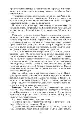 108 109
строят специальные суда с повышенными мореходными свойс-
твами типа «река – море», например, для системы «Волго-Балт»
и «Волго-Дон».
Туристская круизная программа по великим рекам России на-
чинается уже в конце мая – начале июня. Крупные круизные суда
ходят по Волге, Енисею, Амуру; небольшие теплоходы курсируют
по всем крупным притокам и рекам страны.
По некоторым крупным рекам возможно судоходство даже для
океанских судов. Например, река Янцзы (Китай) судоходна для
морских судов с большой осадкой на протяжении 340 км от де-
льты.
В городах, расположенных на берегах и в дельтах крупных су-
доходных рек, строится множество пешеходных, автомобильных
и железнодорожных мостов. Нередко мосты являются помехой
для движения водного транспорта. Понтонные мосты, которые
строят на многих реках (Ока, Казанка и др.), затрудняют судо-
ходство. С другой стороны, многие мосты имеют большую архи-
тектурную ценность, привлекая множество туристов.
Так, в Санкт-Петербурге, построенном в дельте Невы, насчи-
тывается более 400 мостов, многие из которых являются насто-
ящими произведениями искусства. Для обеспечения судоход-
ства на крупных мостах через Неву созданы разводные пролеты,
и в навигацию осуществляется ежедневная, преимущественно
ночная, разводка мостов. За ночь по Неве проводят до 30 крупных
судов, как минимум через 8 больших разводных мостов. Самый
впечатляющий разводной мост – Дворцовый – является симво-
лом Санкт-Петербурга.
Для того чтобы увидеть, как разводят мосты, в Санкт-Петер-
бурге организован специальный ночной автобусный туристский
маршрут, очень популярный среди гостей города. В Великобри-
тании проводка морских судов по Темзе под знаменитым мостом
в центре Лондона осуществляется днем, чтобы туристы могли на-
блюдать за этим интересным процессом.
Водопады. Еще один объект туризма, связанный с реками, –
водопады – падение воды в русле реки на месте крутого уступа или
скалы. Вода может падать по нескольким уступам, образуя каскад
водопадов. Они различаются по высоте, ширине, объему стока,
числу уступов падения воды.
Различают два основных типа водопадов:
1) ширина превышает высоту (например, Ниагарский – ши-
рина 1200 м, а высота падения – 51 м);
2) высота падения значительно превышает ширину падающей
воды (например, Йосемитский водопад в США с узкой струей,
падающей с высоты 728 м). Водопады могут образовывать кас-
кады.
Самыми широкими водопадами мира (табл. 10) являются Кон
(11 км, через базальтовый гребень на реке Меконг; в Лаосе близ
границы с Камбоджей), Гуаира («семь каскадов» шириной 4,8 км
на р. Парана, на границе Бразилии и Парагвая), Игуасу (2,7 км,
на р. Игуасу; на границе Бразилии и Аргентины), Виктория
(1,7 км на р. Замбези, на границе Замбии и Зимбабве), Ниагара
(ширина двух рукавов 1,2 км, на р. Ниагара) и другие.
Наибольший объем воды низвергается на водопадах Инга
(р. Конго; 42 тыс. м3
в с), Ливингстона (р. Конго; 35 тыс. м3
в с), Бойома (р. Луалаба, Конго; 17 тыс. м3
в с), Гуаира (р. Па-
рана; 13 тыс. м3
в с), Кон (р. Меконг; 12 тыс. м3
в с) и Ниагара
(р.Ниагара; 6 тыс. м3
в с).
Таблица 10
Самые широкие водопады мира
Водопад Расположение Река Ширина, м
Кон Лаос Меконг 10 783
Пара Венесуэла Рио-Каура 5608
Гуаира Бразилия Парана 4828
Ливингстоун Конго Конго 4828
Селило США Колумбия 3219
Конгу Габон Ивиндо 3200
Игуасу Бразилия – Арген-
тина
Игуасу 2700
Урубупунга Бразилия Парана 2012
Патуш-и-Марибунду Бразилия Риу-Гранди 2012
Виктория Замбия – Зимбабве Замбези 1737
Бойома (быв. Стэн-
ли)
Демократическая
Республика Конго
Луалаба 1372
Ниагара-Фоллс США – Канада Ниагара 1203
Ковери Индия Ковери 849
Руакана Намибия – Ангола Кунене 695
Виллиаметте США Виллиаметте 472
Джог Индия, штат Карна-
така
Шаравати 472
Сэндстоун США Ньюривер 457
Copyright ОАО «ЦКБ «БИБКОМ» & ООО «Aгентство Kнига-Cервис»
 