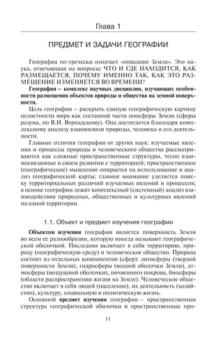 11
Ãëàâà 1
ÏÐÅÄÌÅÒ È ÇÀÄÀ×È ÃÅÎÃÐÀÔÈÈ
География по-гречески означает «описание Земли». Это на-
ука, отвечающая на вопросы: ЧТО И ГДЕ НАХОДИТСЯ, КАК
РАЗМЕЩАЕТСЯ, ПОЧЕМУ ИМЕННО ТАК, КАК ЭТО РАЗ-
МЕЩЕНИЕ ИЗМЕНЯЕТСЯ ВО ВРЕМЕНИ?
География – комплекс научных дисциплин, изучающих особен-
ности размещения объектов природы и общества на земной поверх-
ности.
Цель географии – раскрыть единую географическую картину
целостности мира как составной части ноосферы Земли (сферы
разума, по В.И. Вернадскому). Она достигается благодаря комп-
лексному анализу взаимосвязи природы, человека и его деятель-
ности.
Главные отличия географии от других наук: изучаемые явле-
ния и процессы природы и человеческого общества рассматри-
ваются как сложные пространственные структуры, тесно взаи-
мосвязанные в своем развитии с территорией; пространственное
(географическое) мышление опирается на использование и ана-
лиз географической карты; главное внимание уделяется поис-
ку территориальных различий изучаемых явлений и процессов;
в основе географии лежит комплексный (системный) анализ вза-
имодействия природных, общественных и культурных явлений
на одной территории.
1.1. Îáúåêò è ïðåäìåò èçó÷åíèÿ ãåîãðàôèè
Объектом изучения географии является поверхность Земли
во всем ее разнообразии, которую иногда называют географиче-
ской оболочкой. Последняя включает в себя территорию, при-
роду (географическую среду) и человеческое общество. Природа
состоит из отдельных компонентов (сфер): литосферы (твердой
поверхности Земли), гидросферы (водной оболочки Земли), ат-
мосферы (воздушной оболочки), почвенного покрова, биосферы
(области распространения жизни на Земле). Человеческое обще-
ство включает в себя людей (население), их деятельность (хозяй-
ство), культуру, социальную и политическую жизнь.
Основной предмет изучения географии – пространственная
структура географической оболочки и пространственные про-
Copyright ОАО «ЦКБ «БИБКОМ» & ООО «Aгентство Kнига-Cервис»
 