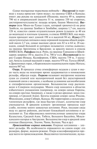 110 111
Самыми высокими в мире являются водопады Анхель, Тугела,
Трес-Херманас (табл. 11). Большинство самых высоких водопа-
дов расположено в Норвегии и США.
Таблица 11
Высочайшие водопады мира
Водопад Расположение Река Высота, м
Анхель Венесуэла, штат
Боливар
Чурун 979
Тугела ЮАР, провинция
Квазулу-Наталь
Тугела 947
Катаратас-лас-Трес-
Херманас
Перу, Аякучо Кутивирени 914
Олоупена США, Гавайи, Моло-
каи
Олоупена 900
Виннуфоссен Норвегия, Море-ог-
Ромсдал
Сунндаль 860
Балеифоссен Норвегия, Хордаланд Осафьорден 850
Пуукаоку США, Гавайи Ваиеху 840
Браун-Фоллс Новая Зеландия,
Южный остров
Даутфул-
Саунд
836
Струппенфоссен Норвегия, район
Согне-фьорд
Мюклебуст 820
Рамнефьельсфоссен Норвегия, район
Согне-фьорд, близ
Несдален
Из ледника
Юстедал
818
Ваихилау США, о. Гавайи Ваиману 792
Колониал-Крик США, штат Вашинг-
тон
Колониал-
Крик
788
Монгефоссен Норвегия, Море-ог-
Ромсдал
Монгельбек 773
Гокта Катарактас Перу, Чачапояс,
Амазония
– 771
Мутарази Зимбабве Мутарази 762
Кьелльфоссен Норвегия, район
Согне-фьорда
Гудванген 755
Джоханесбург США, штат Вашинг-
тон
Каскад-Пасс 751
Йосемитский США, Калифорния Йосемит-
Крик
739
Каскад-Тру-де-Фер Остров Реюньон – 725
Самые посещаемые туристами водопады – Ниагарский (в пере-
воде с языка ирокезов «гром воды»; на границе США и Канады;
имеет два рукава на канадской (Подкова; высота 49 м, ширина
790 м) и американской (высота 51 м, ширина 330 м) сторонах;
достопримечательности: пещера ветров, башня Минолта); Вик-
тория (или Моси-оа-Тунья («дым, который грохочет»)) на реке
Замбези, на границе Замбии и Зимбабве; ширина 1,7 км, высота
128 м; известен своим оглушительным ревом (слышен за 40 км
до водопада) и плотным туманом; в списке ЮНЕСКО; над водо-
падом проходит мост длиной 198 м и высотой 94 м), Игуасу (275
двухступенчатых потоков в виде огромной подковы общей шири-
ной около 2,7 км, самые высокие среди них 82 м и 64 м; 28 кас-
кадов, самый большой из которых называется «глотка дьявола»;
на границе Аргентины и Бразилии; за красоту внесен в список
ЮНЕСКО); Райнфаль (на р. Рейн, на границе Германии и Швей-
царии; ширина 150 м, высота 23 м, 700 м3
в с); Йосемитский (в го-
рах Сьерра-Невада, Калифорния, США; высота 739 м, 3 каска-
да); Анхель (самый высокий в мире, высота 979 м); Тугела (ЮАР,
в Драконовых горах, в Королевском национальном парке Наталь;
высота 947 м).
Озера. В процессе стока атмосферных осадков с суши в оке-
ан часть воды на некоторое время задерживается в понижениях
рельефа, образуя озера. Озерами называют внутренние водоемы
суши со стоячей или малопроточной водой без двухсторонней
взаимной связи с океаном, с особыми условиями жизнеобитания
и специфическими организмами. Большинство озер располо-
жено в Северном полушарии. Много озер находится в областях
избыточного увлажнения (например, на северо-западе Европы,
на северо-востоке Америки), а также в резко аридных зонах (на-
пример, в Средней Азии). Богаты озерами северо-запад России,
Финляндия, север Сибири, Канада. На территориях с сильно рас-
члененным рельефом, где вода быстро стекает, количество озер
уменьшается. В аридном климате эрозионные процессы идут
слабо, поэтому много замкнутых котловин. Реки, несущие сюда
воду из других районов, достигают ближайшей котловины и за-
полняют ее. Так образовались многочисленные замкнутые озера
Казахстана, Средней Азии, Тибета, Большого Бассейна, Мекси-
канского нагорья и Австралии. Большинство озер в аридной зоне
соленые (Баскунчак, Эльтон, Чаны, Балхаш, Чад и др.)
Происхождение озерных котловин. Озерные котловины – эле-
мент рельефа. Их особенности отражаются на самом озере: его
размерах, форме, водном режиме. Озера классифицируются пре-
жде всего по происхождению. Выделяются тектонические, вулка-
Copyright ОАО «ЦКБ «БИБКОМ» & ООО «Aгентство Kнига-Cервис»
 