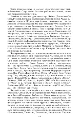 114 115
Озера
(место расположения)
Площадь,
тыс. км2 Глубина, м
Высота над
уровнем
моря, м
Соленость, ‰
(промилле)
Урмия (Иран) 6,0 15 1275 Соленое
Торренс (Австралия) 5,69 8 34 Соленое
Венерн (Швеция) 5,54 100 44 –
Виннипегосис
(Канада)
5,40 12 – –
Альберта (Уганда) 5,30 25 – –
Большое Соленое
(запад США)
2,5 13 1280 130–300
Таймыр (север
Сибири)
4,56 26 6 –
Ханка (Россия –
Китай)
4,19 10 68 –
Чудское (Россия) 3,56 15 30 –
Лобнор (Китай) 3,0 – 780 Соленое
Чаны (юг Сибири) 1,99 9 105 Соленое
Алаколь
(близ Алма-Аты)
2,6 22 350 Солоноватое
Зайсан (Казахстан) 1,8 10 – –
Тенгиз (Казахстан) 1,59 8 – Соленое
Севан (Армения) 1,26 26 1896 –
Выгозеро (Россия) 1,1 18 89 –
Белое (Россия) 1,2 20 113 –
Мёртвое (Израиль,
Иордания)
1,0 356 – 409 260
Вулканические озерные котловины расположены в кратерах по-
тухших вулканов. Такие озера многочисленны на о. Ява, в Новой
Зеландии, на Канарских островах, Камчатском полуострове.
Довольно многочисленна группа озерных котловин, которые
обобщенно называют ледниковыми (Ильмень, Белое, Чудское,
Селигер).
Плотинные (завальные) озера образуются в горах в результате
появления плотин, перегораживающих речные долины. Завалы
могут возникать при землетрясениях, в результате селей (грязе-
вых потоков), например, Сарезское, Тана.
Пойменные озера находятся в долинах равнинных рек. Они
представлены старицами, дельтовыми озерами.
Озера подразделяются на сточные, из которых вытекают реки,
и бессточные. Озера имеют большое рыбохозяйственное, питье-
вое, рекреационное значение.
Наиболее посещаемые туристами озера: Байкал (Восточная Си-
бирь, Россия), Титикака (на границе Боливии и Перу в Андах; вы-
сочайшее в мире), Мёртвое море (одно из самых соленых, распо-
ложено в глубокой впадине Эль-Гор, на высоте 409 м ниже уровня
моря; используется для бальнеогрязелечения), Великие Амери-
канские озера (пляжный отдых), Тоба (в кратере вулкана на о. Су-
матра), Энрикильо (соленое озеро на юго-западе Доминиканской
Республики, где водятся крокодилы), Женевское (знаменитые
озерные курорты), Боденское (на границе Германии, Австрии и
Швейцарии), Иссык-Куль (озерные курорты в высокогорье Кир-
гизии), Селигер (на Валдайской возвышенности в России), Бала-
тон (с озерными и бальнеологическими курортами, в Венгрии),
горные озера Гарда, Комо и Лаго-Маджоре (в Италии), Охрид-
ское (в Македонии и Албании), озера Камбрии (на севере Анг-
лии) и озера Шотландии.
Водохранилища – искусственные водоемы – не являются при-
родными объектами, они созданы руками человека, но их роль
в туризме и хозяйственной деятельности чрезвычайно высока.
Они часто становятся главными источниками водоснабжения
в аридных районах. Самые большие по объему водохранили-
ща – это Братское (на р. Ангара), Кариба (на р. Замбези), Насер
(на р. Нил), Вольта (на р. Вольта), Маникуаган (на одноименной
реке в Канаде), Красноярское (р. Енисей), Портридж-Маунтин
(на р. Пис-Ривер в Канаде), Оуэн-Фоллс (в Уганде), Вади-Тартар
(на р. Тигр в Ираке), Саньмынься (на р. Хуанхэ в Китае); по пло-
щади – Вольта (8482 км2
; Гана), Самарское (на р. Волга; 6450 км2
),
Смолвуд (5698 км2
; Канада), Кариба (5580 км2
), Бухтарминское
(5490 км2
; на р. Иртыш), Братское (5426 км2
), Насер (5248 км2
),
Рыбинское (4580 км2
; на р. Волга), Каниапискау (4318 км2
; Кана-
да), Гури (4250 км2
; Венесуэла).
В нашей стране, как и за рубежом, существует множество водо-
хранилищ. Самые крупные водохранилища России расположены
на р. Волга (Самарское, Рыбинское, Горьковское и другие). Все
они популярны среди туристов. По берегам водохранилищ, как
правило, организуются зоны отдыха, курортные зоны. Акватории
используются для организации круизных маршрутов, сплавов,
катания на яхтах, катерах и лодках, для купания, рыбной ловли.
В Московской области, например, самые массовые места от-
дыха расположены на берегах водохранилищ канала им. Москвы
(Клязьминском, Учинском, Пестовском, Икшинском, Пирогов-
Окончание табл. 12
Copyright ОАО «ЦКБ «БИБКОМ» & ООО «Aгентство Kнига-Cервис»
 