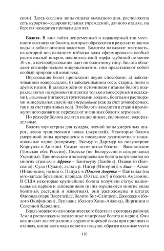 116 117
ском). Здесь созданы зоны отдыха выходного дня, расположена
сеть курортно-оздоровительных учреждений, дачного отдыха, на
берегах находятся причалы для яхт.
Болота. В зоне тайги непременный и характерный тип мест-
ности составляют болота, которые образуются в результате застоя
воды и заболачивания водоемов. Болотом называют местность,
на которой под влиянием избытка воды сформировался особый
растительный покров, накопился слой торфа глубиной не менее
30 см, а почвообразование идет по болотному типу. Болота обла-
дают специфическим микроклиматом, они представляют собой
особый природный комплекс.
Образование болот происходит двумя способами: а) забола-
чиванием водоразделов; б) заболачиванием озер, стариц, пойм и
других низин. В зависимости от источников питания болота под-
разделяются на верховые (питаются только атмосферными осадка-
ми), низинные (питаются грунтовыми водами, богатыми раствора-
ми минеральных солей) или переходные (как за счет атмосферных,
так и за счет грунтовых вод). Эти болота находятся в стадии проме-
жуточного развития: перехода от низинных болот к верховым.
По рельефу болота делятся на долинные, склоновые, водораз-
дельные.
Болота характерны для тундры, лесной зоны умеренных ши-
рот, лесов тропического пояса (джунглей). Некоторые болота
умеренной зоны превращены в последние десятилетия в наци-
ональные парки (например, Эксмур и Дартмур на полуострове
Корнуолл в Англии). Самые знаменитые болота – Васюганское
(Томская обл. России), Полесье (юг Белоруссии и северо-запад
Украины). Тропические и экваториальные болота встречаются во
многих странах: в Африке – Бангвеулу (Замбия), Окаванго (Бот-
свана), Судд (Судан), дельта р. Нигер (Нигерия); в Азии – Асмат
(Индонезия, на юге о. Папуа); в Южной Америке – Пантанал (на
юго-западе Бразилии; площадь 150 тыс. км2
) и болота Амазонии.
В США некоторые крупнейшие болота получили статус нацио-
нальных парков и заповедников (в них охраняются многие виды
болотных растений и животных), они расположены в штатах
Флорида (парк Эверглейдс, болото Биг-Сайпрес), Джорджия (бо-
лото Окифиноки), Луизиане (болото Хони-Айленд), Виргинии и
Северной Каролине.
Вдоль морского или океанического берега в некоторых районах
Земли расположены засоленные мангровые болота и марши. Они
возникают за счет разницы в уровне морской воды при приливах и
отливах, когда часть воды остается на суше, образуя влажные места
и болота. Там произрастают растения и водится большое число во-
доплавающих птиц, а также животных, приспособленных к жизни
в соленой и солоноватой воде. Растения мангровых лесов назы-
ваются галофитами, поскольку выделяют на своих листьях соль.
Они распространены у побережий материков и островов в эквато-
риальных широтах Восточной Африки, Азии, Австралии. На мар-
шах, затопляемых во время морских приливов, расположены га-
лофитные болота и луга. Мангровые болота и марши в ряде стран
объявлены крупными заповедниками и национальными парками
и стали, таким образом, центрами экологического туризма.
Болотные природные комплексы – важная часть ландшафтов.
В них произрастают особые растительные сообщества, без кото-
рых существование других природных комплексов невозможно.
Болота – это ареалы распространения многих видов птиц (цапель,
бекасов, куликов, уток), животных (бобров, нутрий), насекомых.
На болотах останавливается множество перелетных птиц, совер-
шающих многодневные перелеты. Кроме того, болота являются
прекрасными охотничьими угодьями. Многие туристские опера-
торы организуют охотничьи туры в эти районы. Поэтому осуше-
ние болот негативно оборачивается для развития туризма и отдыха
и чревато потерей фауны и флоры не только болотных комплек-
сов, но и окружающих ландшафтов. У нас в Московской области в
1970-е гг. часть заболоченных территорий была отдана москвичам
под застройку садовых участков. Значительная доля болот была
осушена, в результате чего многие виды птиц перестали гнездить-
ся в Московской области, предпочитая соседние регионы. Обед-
нела и подмосковная фауна.
6.4. Ëåäíèêè
Ледники – подвижные скопления льда атмосферного про-
исхождения на поверхности суши. Современные ледники по-
крывают площадь свыше 16,3 млн км2
(при этом на Антаркти-
ду приходится 12,5 млн км2
), или около 11% суши. Если бы этот
лед растаял, то уровень Мирового океана повысился бы на 66 м.
В эпоху плейстоцена ледники покрывали 30% суши.
Ледники образуются там, где в течение года выпадает больше
снега, чем успевает растаять. Снеговой границей (линией) называ-
ется высота, на которой годовой приход твердых атмосферных
осадков равен их годовому расходу, или за год снега выпадает
столько, сколько его тает. Ниже этой границы в течение года сне-
га выпадает меньше, чем может стаять, и накопление его, естест-
венно, невозможно. Выше снеговой линии в связи с падением
Copyright ОАО «ЦКБ «БИБКОМ» & ООО «Aгентство Kнига-Cервис»
 