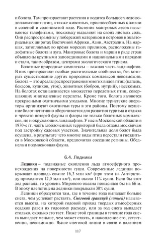 116 117
ском). Здесь созданы зоны отдыха выходного дня, расположена
сеть курортно-оздоровительных учреждений, дачного отдыха, на
берегах находятся причалы для яхт.
Болота. В зоне тайги непременный и характерный тип мест-
ности составляют болота, которые образуются в результате застоя
воды и заболачивания водоемов. Болотом называют местность,
на которой под влиянием избытка воды сформировался особый
растительный покров, накопился слой торфа глубиной не менее
30 см, а почвообразование идет по болотному типу. Болота обла-
дают специфическим микроклиматом, они представляют собой
особый природный комплекс.
Образование болот происходит двумя способами: а) забола-
чиванием водоразделов; б) заболачиванием озер, стариц, пойм и
других низин. В зависимости от источников питания болота под-
разделяются на верховые (питаются только атмосферными осадка-
ми), низинные (питаются грунтовыми водами, богатыми раствора-
ми минеральных солей) или переходные (как за счет атмосферных,
так и за счет грунтовых вод). Эти болота находятся в стадии проме-
жуточного развития: перехода от низинных болот к верховым.
По рельефу болота делятся на долинные, склоновые, водораз-
дельные.
Болота характерны для тундры, лесной зоны умеренных ши-
рот, лесов тропического пояса (джунглей). Некоторые болота
умеренной зоны превращены в последние десятилетия в наци-
ональные парки (например, Эксмур и Дартмур на полуострове
Корнуолл в Англии). Самые знаменитые болота – Васюганское
(Томская обл. России), Полесье (юг Белоруссии и северо-запад
Украины). Тропические и экваториальные болота встречаются во
многих странах: в Африке – Бангвеулу (Замбия), Окаванго (Бот-
свана), Судд (Судан), дельта р. Нигер (Нигерия); в Азии – Асмат
(Индонезия, на юге о. Папуа); в Южной Америке – Пантанал (на
юго-западе Бразилии; площадь 150 тыс. км2
) и болота Амазонии.
В США некоторые крупнейшие болота получили статус нацио-
нальных парков и заповедников (в них охраняются многие виды
болотных растений и животных), они расположены в штатах
Флорида (парк Эверглейдс, болото Биг-Сайпрес), Джорджия (бо-
лото Окифиноки), Луизиане (болото Хони-Айленд), Виргинии и
Северной Каролине.
Вдоль морского или океанического берега в некоторых районах
Земли расположены засоленные мангровые болота и марши. Они
возникают за счет разницы в уровне морской воды при приливах и
отливах, когда часть воды остается на суше, образуя влажные места
и болота. Там произрастают растения и водится большое число во-
доплавающих птиц, а также животных, приспособленных к жизни
в соленой и солоноватой воде. Растения мангровых лесов назы-
ваются галофитами, поскольку выделяют на своих листьях соль.
Они распространены у побережий материков и островов в эквато-
риальных широтах Восточной Африки, Азии, Австралии. На мар-
шах, затопляемых во время морских приливов, расположены га-
лофитные болота и луга. Мангровые болота и марши в ряде стран
объявлены крупными заповедниками и национальными парками
и стали, таким образом, центрами экологического туризма.
Болотные природные комплексы – важная часть ландшафтов.
В них произрастают особые растительные сообщества, без кото-
рых существование других природных комплексов невозможно.
Болота – это ареалы распространения многих видов птиц (цапель,
бекасов, куликов, уток), животных (бобров, нутрий), насекомых.
На болотах останавливается множество перелетных птиц, совер-
шающих многодневные перелеты. Кроме того, болота являются
прекрасными охотничьими угодьями. Многие туристские опера-
торы организуют охотничьи туры в эти районы. Поэтому осуше-
ние болот негативно оборачивается для развития туризма и отдыха
и чревато потерей фауны и флоры не только болотных комплек-
сов, но и окружающих ландшафтов. У нас в Московской области в
1970-е гг. часть заболоченных территорий была отдана москвичам
под застройку садовых участков. Значительная доля болот была
осушена, в результате чего многие виды птиц перестали гнездить-
ся в Московской области, предпочитая соседние регионы. Обед-
нела и подмосковная фауна.
6.4. Ëåäíèêè
Ледники – подвижные скопления льда атмосферного про-
исхождения на поверхности суши. Современные ледники по-
крывают площадь свыше 16,3 млн км2
(при этом на Антаркти-
ду приходится 12,5 млн км2
), или около 11% суши. Если бы этот
лед растаял, то уровень Мирового океана повысился бы на 66 м.
В эпоху плейстоцена ледники покрывали 30% суши.
Ледники образуются там, где в течение года выпадает больше
снега, чем успевает растаять. Снеговой границей (линией) называ-
ется высота, на которой годовой приход твердых атмосферных
осадков равен их годовому расходу, или за год снега выпадает
столько, сколько его тает. Ниже этой границы в течение года сне-
га выпадает меньше, чем может стаять, и накопление его, естест-
венно, невозможно. Выше снеговой линии в связи с падением
Copyright ОАО «ЦКБ «БИБКОМ» & ООО «Aгентство Kнига-Cервис»
 