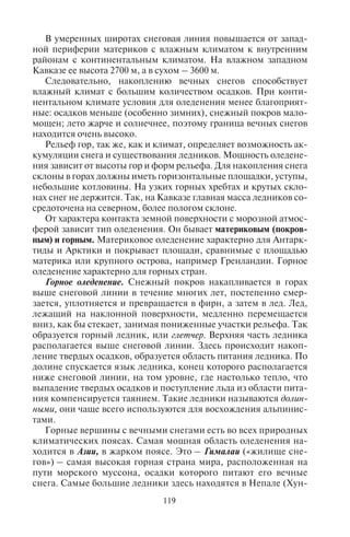 118 119
температуры аккумуляция снега превосходит его таяние. Здесь
накапливаются вечные снега.
Высота снеговой линии и интенсивность оледенения зависят от
географической широты, местного климата, орографии местно-
сти и саморазвития ледников.
Широтные различия в высотах снеговой границы зависят от
температуры воздуха и от количества осадков, которые распреде-
ляются зонально. Чем ниже температура и больше осадков, тем
благоприятнее условия для накопления снега и для оледенения;
тем ниже снеговая граница. Так, в Антарктиде она опускается до
уровня моря, а в Арктике – до нескольких сот метров над уровнем
моря. Во влажном экваториальном климате она лежит на высоте
4600–5000 м, в сухом тропическом поднимается до 5600 м, а на
Тибетском нагорье – до 7 км (см. рис. 4).
5600 м
5300 м 4600 м
1000 м
0 м
СП ПК ТР ЭК ТР ПК ЮП
Условные обозначения:
СП – Северный полюс; ЮП – Южный полюс; ПК – Полярный круг;
ТР – тропики; ЭК – экватор
Рис. 4. Широтные закономерности высоты снеговой линии
В высоте снеговой линии проявляется диссимметрия Земли от-
носительно экватора: за пределами тропического пояса в Север-
ном полушарии (как в более теплом) она лежит выше, а в Южном
(более холодном) – ниже.
Высота снеговой линии зависит и от местных климатических
особенностей, и форм рельефа гор. Так, в Андах в тропических
широтах с сухим климатом высота снеговой линии поднимается
до 6000 м, а там, где Анды входят в зону влажного климата, грани-
ца снеговой линии быстро снижается.
В умеренных широтах снеговая линия повышается от запад-
ной периферии материков с влажным климатом к внутренним
районам с континентальным климатом. На влажном западном
Кавказе ее высота 2700 м, а в сухом – 3600 м.
Следовательно, накоплению вечных снегов способствует
влажный климат с большим количеством осадков. При конти-
нентальном климате условия для оледенения менее благоприят-
ные: осадков меньше (особенно зимних), снежный покров мало-
мощен; лето жарче и солнечнее, поэтому граница вечных снегов
находится очень высоко.
Рельеф гор, так же, как и климат, определяет возможность ак-
кумуляции снега и существования ледников. Мощность оледене-
ния зависит от высоты гор и форм рельефа. Для накопления снега
склоны в горах должны иметь горизонтальные площадки, уступы,
небольшие котловины. На узких горных хребтах и крутых скло-
нах снег не держится. Так, на Кавказе главная масса ледников со-
средоточена на северном, более пологом склоне.
От характера контакта земной поверхности с морозной атмос-
ферой зависит тип оледенения. Он бывает материковым (покров-
ным) и горным. Материковое оледенение характерно для Антарк-
тиды и Арктики и покрывает площади, сравнимые с площадью
материка или крупного острова, например Гренландии. Горное
оледенение характерно для горных стран.
Горное оледенение. Снежный покров накапливается в горах
выше снеговой линии в течение многих лет, постепенно смер-
зается, уплотняется и превращается в фирн, а затем в лед. Лед,
лежащий на наклонной поверхности, медленно перемещается
вниз, как бы стекает, занимая пониженные участки рельефа. Так
образуется горный ледник, или глетчер. Верхняя часть ледника
располагается выше снеговой линии. Здесь происходит накоп-
ление твердых осадков, образуется область питания ледника. По
долине спускается язык ледника, конец которого располагается
ниже снеговой линии, на том уровне, где настолько тепло, что
выпадение твердых осадков и поступление льда из области пита-
ния компенсируется таянием. Такие ледники называются долин-
ными, они чаще всего используются для восхождения альпинис-
тами.
Горные вершины с вечными снегами есть во всех природных
климатических поясах. Самая мощная область оледенения на-
ходится в Азии, в жарком поясе. Это – Гималаи («жилище сне-
гов») – самая высокая горная страна мира, расположенная на
пути морского муссона, осадки которого питают его вечные
снега. Самые большие ледники здесь находятся в Непале (Хун-
Copyright ОАО «ЦКБ «БИБКОМ» & ООО «Aгентство Kнига-Cервис»
 
