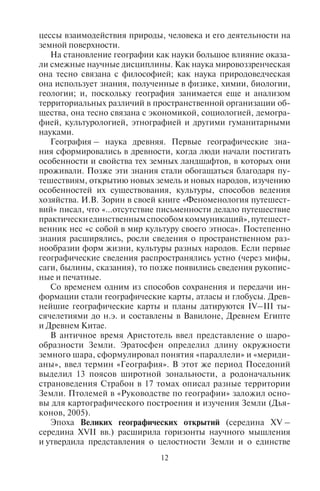 12 13
цессы взаимодействия природы, человека и его деятельности на
земной поверхности.
На становление географии как науки большое влияние оказа-
ли смежные научные дисциплины. Как наука мировоззренческая
она тесно связана с философией; как наука природоведческая
она использует знания, полученные в физике, химии, биологии,
геологии; и, поскольку география занимается еще и анализом
территориальных различий в пространственной организации об-
щества, она тесно связана с экономикой, социологией, демогра-
фией, культурологией, этнографией и другими гуманитарными
науками.
География – наука древняя. Первые географические зна-
ния сформировались в древности, когда люди начали постигать
особенности и свойства тех земных ландшафтов, в которых они
проживали. Позже эти знания стали обогащаться благодаря пу-
тешествиям, открытию новых земель и новых народов, изучению
особенностей их существования, культуры, способов ведения
хозяйства. И.В. Зорин в своей книге «Феноменология путешест-
вий» писал, что «…отсутствие письменности делало путешествие
практическиединственнымспособомкоммуникаций»,путешест-
венник нес «с собой в мир культуру своего этноса». Постепенно
знания расширялись, росли сведения о пространственном раз-
нообразии форм жизни, культуры разных народов. Если первые
географические сведения распространялись устно (через мифы,
саги, былины, сказания), то позже появились сведения рукопис-
ные и печатные.
Со временем одним из способов сохранения и передачи ин-
формации стали географические карты, атласы и глобусы. Древ-
нейшие географические карты и планы датируются IV–III ты-
сячелетиями до н.э. и составлены в Вавилоне, Древнем Египте
и Древнем Китае.
В античное время Аристотель ввел представление о шаро-
образности Земли. Эратосфен определил длину окружности
земного шара, сформулировал понятия «параллели» и «мериди-
аны», ввел термин «География». В этот же период Поседоний
выделил 13 поясов широтной зональности, а родоначальник
страноведения Страбон в 17 томах описал разные территории
Земли. Птолемей в «Руководстве по географии» заложил осно-
вы для картографического построения и изучения Земли (Дья-
конов, 2005).
Эпоха Великих географических открытий (середина XV –
середина XVII вв.) расширила горизонты научного мышления
и утвердила представления о целостности Земли и о единстве
Мирового океана. География выдвинулась на положение одной
из важнейших отраслей знаний. В этот период голландский кар-
тограф Меркатор составил карту мира, где были показаны реаль-
ные очертания материков и береговых линий.
В 1722 г. в России был создан первый рукописный атлас «Боль-
шого Чертежа всему государству Московскому». В Сибири и на
Дальнем Востоке совершали свои экспедиции В.И. Беринг, Кра-
шенинников, Хабаров, Атласов и многие другие. Материалы этих
экспедиций позволили уточнить границы Российского государс-
тва, создать серию топографических карт сибирских территорий.
В XVIII–XIX вв. состоялись экспедиции по изучению побережья
Северного Ледовитого океана, Камчатки.
На рубеже XVIII–XIX веков И. Кант, классифицируя все на-
уки, отнес математику и физику к сущностным, предметным на-
укам; историю – к временным, хронологическим наукам, а гео-
графию –кпространственно-хронологическимнаукам.Согласно
И. Канту, предметом изучения географии стал анализ размещения
объектов в пространстве-времени, а также законов и закономер-
ностей их размещения.
Важную роль географическая наука того времени уделяла
климату. Ш.Л. Монтескьё писал о его роли в развитии общества:
«…власть климата есть первейшая власть в мире».
В XVIII в. Александр фон Гумбольдт вывел взаимосвязь между
живой и неживой природой и определил в качестве главной за-
дачи географии изучение взаимосвязи земных явлений. В XIX в.
география перестала быть целостной наукой и распалась на эко-
номическую и физическую географию, а затем и они разделились
на отдельные ветви знаний. В то же время В.В. Докучаев выдви-
нул идею создания ландшафтоведения – единой интегральной
географической науки, которая должна синтезировать частные
знания по отдельным природным компонентам в единое знание
о ландшафте.
В XX в. в географии возникли новые направления исследо-
ваний и методологические подходы. Прежде всего усилился ин-
терес к человеку, всем сферам и циклам его жизнедеятельности.
Возникло новое мировоззрение, утверждающее ценности обще-
человеческого, общекультурного достояния и рассматривающее
в первую очередь жизнь людей и их общественные отношения.
Так появились школа «географии человека» во Франции, регио-
нальное планирование и геополитика в Германии. После Второй
мировой войны стали изучаться географические особенности
пространственного поведения человека через его личное воспри-
ятие мира.
Copyright ОАО «ЦКБ «БИБКОМ» & ООО «Aгентство Kнига-Cервис»
 