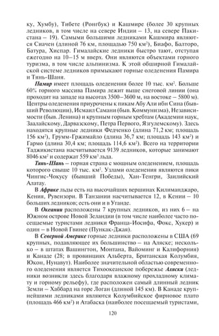 120 121
ку, Хумбу), Тибете (Ронгбук) и Кашмире (более 30 крупных
ледников, в том числе на севере Индии – 13, на севере Паки-
стана – 19). Самыми большими ледниками Кашмира являют-
ся Сиачен (длиной 76 км, площадью 750 км2
), Биафо, Балторо,
Батура, Хиспар. Гималайские ледники быстро тают, отступая
ежегодно на 10–15 м вверх. Они являются объектами горного
туризма, в том числе альпинизма. К этой обширной Гималай-
ской системе ледников примыкают горные оледенения Памира
и Тянь-Шаня.
Памир имеет площадь оледенения более 10 тыс. км2
. Больше
60% горного массива Памира лежит выше снеговой линии (она
проходит на западе на высотах 3500–3600 м, на востоке – 5800 м).
Центры оледенения приурочены к пикам Абу Али ибн Сина (быв-
шийРеволюции),ИсмаилСамани(быв.Коммунизма),Независи-
мости (быв. Ленина) и крупным горным хребтам (Академии наук,
Заалайскому, Дарвазскому, Петра Первого, Язгулемскому). Здесь
находятся крупные ледники Федченко (длина 71,2 км; площадь
156 км2
), Грумм-Гржимайло (длина 36,7 км; площадь 143 км2
) и
Гармо (длина 30,4 км; площадь 114,6 км2
). Всего на территории
Таджикистана насчитывается 9139 ледников, которые занимают
8046 км2
и содержат 559 км3
льда.
Тянь-Шань – горная страна с мощным оледенением, площадь
которого свыше 10 тыс. км2
. Узлами оледенения являются пики
Чингис-Чокусу (бывший Победы), Хан-Тенгри, Заилийский
Алатау.
В Африке льды есть на высочайших вершинах Килиманджаро,
Кения, Рувензори. В Танзании насчитывается 12, в Кении – 10
больших ледников; есть они и в Уганде.
В Океании расположены 7 крупных ледников, из них 6 – на
Южном острове Новой Зеландии (в том числе наиболее часто по-
сещаемые туристами ледники Франца-Иосифа, Фокс, Хукер) и
один – в Новой Гвинее (Пункак-Джая).
В Северной Америке горные ледники расположены в США (69
крупных, подавляющее их большинство – на Аляске; несколь-
ко – в штатах Вашингтон, Монтана, Вайоминг и Калифорния)
и Канаде (28; в провинциях Альберта, Британская Колумбия,
Юкон, Нунавут). Наиболее значительной областью современно-
го оледенения является Тихоокеанское побережье Аляски (лед-
ники возникли здесь благодаря влажному прохладному клима-
ту и горному рельефу), где расположен самый длинный ледник
Земли – Хаббард на горе Логан (длиной 145 км). В Канаде круп-
нейшими ледниками являются Колумбийское фирновое плато
(площадь 466 км2
) и Атабаска (наиболее посещаемый туристами,
поскольку расположен близ автодороги Банф – Джаспер). Лед-
ники есть также в Мексике – на вершинах Орисаба и Попокате-
петль.
В Южной Америке горных ледников больше всего на юге Па-
тагонии – в Чили (5 больших, в том числе Сан-Рафаэль, Сан-
Квинтин, Брюгген, Южно-Патагонский) и Аргентине (4). Здесь
ледники объявлены национальными парками и стали важными
центрами спортивного и экологического туризма.
В Европе центром оледенения является Исландия («ледяная
страна»). Благодаря океаническому субполярному климату и
плоскому рельефу с высокими вулканическими конусами стра-
на благоприятна для оледенения. В Исландии насчитывается 7
больших ледников, из которых особой популярностью среди ту-
ристов пользуются Ватнайёкюдль (площадь 8538 км2
), Мирдаль-
сьёкюдль, Лаунгйёкюдль (1020 км2
).
В Скандинавских горах, которые лежат на пути циклонов,
снеговая линия на севере находится на высоте 700 м, а на юге –
1900 м. Наиболее привлекательны для альпинизма ледники Нор-
вегии (там насчитывается 17 крупных), среди которых выделяется
Юстедалсбре (площадью 487 км2
). Его территория включена в од-
ноименный национальный парк, где развита соответствующая
туристская инфраструктура.
Альпы – типичная горная страна с долинными ледниками (их
около 1200). Снеговая линия находится на высотах 2500–3000 м.
Самый крупный ледник Альп – Большой Алечский (его площадь
87 км2
, длина 26,8 км) – расположен у подножья Бернских Альп.
Сюда ведут несколько канатных дорог и зубчатые железные до-
роги. Поэтому он является главным центром горного спортивно-
го туризма. В Швейцарских Альпах есть еще 3 больших ледника,
часто посещаемых туристами (Горнерглетчер, Рейнский и Рон-
ский); в соседней Австрии – ледник Паштерце (длиной 9 км).
19 крупных ледников насчитывается в итальянской части Альп
(в том числе самые посещаемые Мармолада, Тресеро, Кристалл,
Маре); 3 – во французской части Альп.
По площади оледенения среди гор России первое место за-
нимает Кавказ (994 км2
). За ним следуют Алтай (910 км2
) и горы
Камчатского полуострова (874 км2
). Самыми крупными ледника-
ми России являются ледник Богдановича (площадь 37,8 км2
, про-
тяженность 17,1 км) в Ключевской группе вулканов Камчатского
полуострова и ледник Безенги (площадь 36,2 км, протяженность
17,6 км) в бассейне р. Терек на Кавказе. Площадь современно-
го оледенения некоторых горных стран в России представлена
в табл. 13.
Copyright ОАО «ЦКБ «БИБКОМ» & ООО «Aгентство Kнига-Cервис»
 
