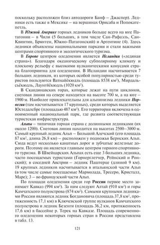 120 121
ку, Хумбу), Тибете (Ронгбук) и Кашмире (более 30 крупных
ледников, в том числе на севере Индии – 13, на севере Паки-
стана – 19). Самыми большими ледниками Кашмира являют-
ся Сиачен (длиной 76 км, площадью 750 км2
), Биафо, Балторо,
Батура, Хиспар. Гималайские ледники быстро тают, отступая
ежегодно на 10–15 м вверх. Они являются объектами горного
туризма, в том числе альпинизма. К этой обширной Гималай-
ской системе ледников примыкают горные оледенения Памира
и Тянь-Шаня.
Памир имеет площадь оледенения более 10 тыс. км2
. Больше
60% горного массива Памира лежит выше снеговой линии (она
проходит на западе на высотах 3500–3600 м, на востоке – 5800 м).
Центры оледенения приурочены к пикам Абу Али ибн Сина (быв-
шийРеволюции),ИсмаилСамани(быв.Коммунизма),Независи-
мости (быв. Ленина) и крупным горным хребтам (Академии наук,
Заалайскому, Дарвазскому, Петра Первого, Язгулемскому). Здесь
находятся крупные ледники Федченко (длина 71,2 км; площадь
156 км2
), Грумм-Гржимайло (длина 36,7 км; площадь 143 км2
) и
Гармо (длина 30,4 км; площадь 114,6 км2
). Всего на территории
Таджикистана насчитывается 9139 ледников, которые занимают
8046 км2
и содержат 559 км3
льда.
Тянь-Шань – горная страна с мощным оледенением, площадь
которого свыше 10 тыс. км2
. Узлами оледенения являются пики
Чингис-Чокусу (бывший Победы), Хан-Тенгри, Заилийский
Алатау.
В Африке льды есть на высочайших вершинах Килиманджаро,
Кения, Рувензори. В Танзании насчитывается 12, в Кении – 10
больших ледников; есть они и в Уганде.
В Океании расположены 7 крупных ледников, из них 6 – на
Южном острове Новой Зеландии (в том числе наиболее часто по-
сещаемые туристами ледники Франца-Иосифа, Фокс, Хукер) и
один – в Новой Гвинее (Пункак-Джая).
В Северной Америке горные ледники расположены в США (69
крупных, подавляющее их большинство – на Аляске; несколь-
ко – в штатах Вашингтон, Монтана, Вайоминг и Калифорния)
и Канаде (28; в провинциях Альберта, Британская Колумбия,
Юкон, Нунавут). Наиболее значительной областью современно-
го оледенения является Тихоокеанское побережье Аляски (лед-
ники возникли здесь благодаря влажному прохладному клима-
ту и горному рельефу), где расположен самый длинный ледник
Земли – Хаббард на горе Логан (длиной 145 км). В Канаде круп-
нейшими ледниками являются Колумбийское фирновое плато
(площадь 466 км2
) и Атабаска (наиболее посещаемый туристами,
поскольку расположен близ автодороги Банф – Джаспер). Лед-
ники есть также в Мексике – на вершинах Орисаба и Попокате-
петль.
В Южной Америке горных ледников больше всего на юге Па-
тагонии – в Чили (5 больших, в том числе Сан-Рафаэль, Сан-
Квинтин, Брюгген, Южно-Патагонский) и Аргентине (4). Здесь
ледники объявлены национальными парками и стали важными
центрами спортивного и экологического туризма.
В Европе центром оледенения является Исландия («ледяная
страна»). Благодаря океаническому субполярному климату и
плоскому рельефу с высокими вулканическими конусами стра-
на благоприятна для оледенения. В Исландии насчитывается 7
больших ледников, из которых особой популярностью среди ту-
ристов пользуются Ватнайёкюдль (площадь 8538 км2
), Мирдаль-
сьёкюдль, Лаунгйёкюдль (1020 км2
).
В Скандинавских горах, которые лежат на пути циклонов,
снеговая линия на севере находится на высоте 700 м, а на юге –
1900 м. Наиболее привлекательны для альпинизма ледники Нор-
вегии (там насчитывается 17 крупных), среди которых выделяется
Юстедалсбре (площадью 487 км2
). Его территория включена в од-
ноименный национальный парк, где развита соответствующая
туристская инфраструктура.
Альпы – типичная горная страна с долинными ледниками (их
около 1200). Снеговая линия находится на высотах 2500–3000 м.
Самый крупный ледник Альп – Большой Алечский (его площадь
87 км2
, длина 26,8 км) – расположен у подножья Бернских Альп.
Сюда ведут несколько канатных дорог и зубчатые железные до-
роги. Поэтому он является главным центром горного спортивно-
го туризма. В Швейцарских Альпах есть еще 3 больших ледника,
часто посещаемых туристами (Горнерглетчер, Рейнский и Рон-
ский); в соседней Австрии – ледник Паштерце (длиной 9 км).
19 крупных ледников насчитывается в итальянской части Альп
(в том числе самые посещаемые Мармолада, Тресеро, Кристалл,
Маре); 3 – во французской части Альп.
По площади оледенения среди гор России первое место за-
нимает Кавказ (994 км2
). За ним следуют Алтай (910 км2
) и горы
Камчатского полуострова (874 км2
). Самыми крупными ледника-
ми России являются ледник Богдановича (площадь 37,8 км2
, про-
тяженность 17,1 км) в Ключевской группе вулканов Камчатского
полуострова и ледник Безенги (площадь 36,2 км, протяженность
17,6 км) в бассейне р. Терек на Кавказе. Площадь современно-
го оледенения некоторых горных стран в России представлена
в табл. 13.
Copyright ОАО «ЦКБ «БИБКОМ» & ООО «Aгентство Kнига-Cервис»
 